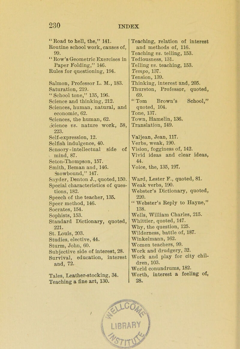 “Road to hell, the,” 141. Routine school work, causes of, 99. “ Row’s Geometric Exercises in Paper Folding,” 146. Rules for questioning, 194. Salmon, Professor L. M., 183. Saturation, 219. “ School tone,” 135, 196. Science and thinking, 212. Sciences, human, natural, and economic, 62. Sciences, the human, 62. Science vs. nature work, 58, 223. Self-expression, 12. Selfish indulgence, 40. Sensory-intellectual side of mind, 87. Seton-Thompson, 157. Smith, Beman and, 146. snowbound,” 147. Snyder, Denton J., quoted, 150. Special characteristics of ques- tions, 182. Speech of the teacher, 135. Speer method, 146. Socrates, 154. Sophists, 153. Standard Dictionary, quoted, 221. St. Louis, 203. Studies, elective, 44. Sturm, John, 60. Subjective side of interest, 28. Survival, education, interest and, 72. Tales, Leather-stocking, 34. Teaching a fine art, 130. Teaching, relation of interest and methods of, 116. Teaching vs. telling, 153. Tediousness, 131. Telling vs. teaching, 153. Tempo, 137. Tension, 139. Thinking, interest and, 205. Thurston, Professor, quoted, 69.  Tom Brown’s School,” quoted, 104. Tone, 137. Town, Hamelin, 136. Translation, 149. Valjean, Jean, 117. Verbs, weak, 190. Vision, fogginess of, 142. Vivid ideas and clear ideas, 44. Voice, the, 135,197. Ward, Lester F., quoted, 81. Weak verbs, 190. Webster’s Dictionary, quoted, 220. “Webster’s Reply to Hayne,” 138. Wells, William Charles, 215. Whittier, quoted, 147. Why, the question, 125. Wilderness, battle of, 187. Winkelmann, 162. Women teachers, 99. Work and drudgery, 32. Work and play for city chil- dren, 103. World conundrums, 182. Worth, interest a feeling of, 28. i library