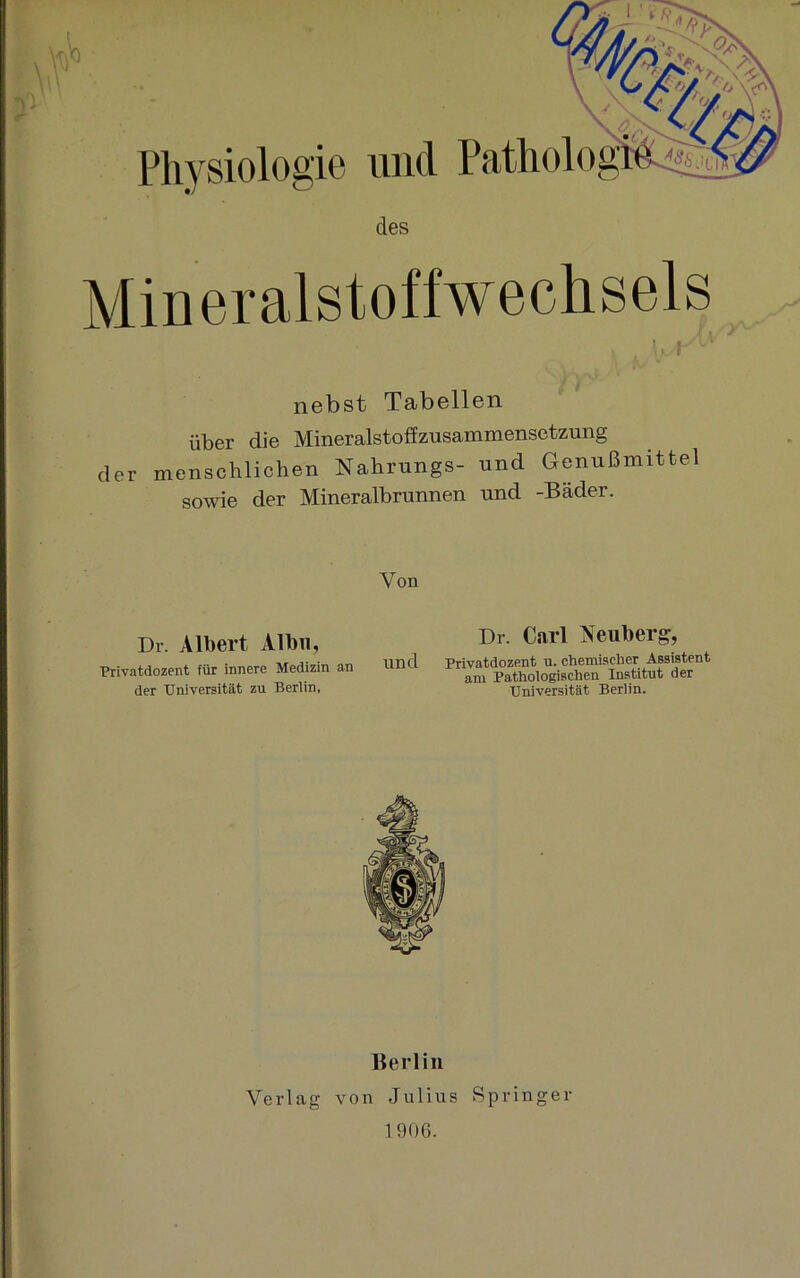 nebst Tabellen über die Mineralstoffzusammensetzung der menschlichen Nahrungs- und Genußmittel sowie der Mineralbrunnen und -Bäder. Von Dr. Albert Albn, Privatdozent für innere Medizin an der Universität zu Berlin, Dr. Carl Neuberg, Und Privatdozent u. chemischer Assistent am Pathologischen Institut der Universität Berlin. Berlin Verlag von Julius Springer 1906.