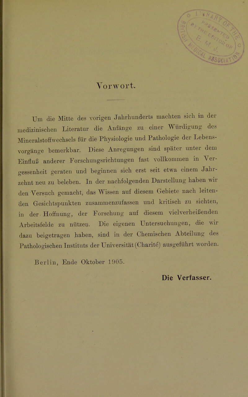 Vorwort. Um die Mitte des vorigen Jahrhunderts machten sich in der medizinischen Literatur die Anfänge zu einer Würdigung des Mineralstoffwechsels für die Physiologie und Pathologie der Lebens- vorgänge bemerkbar. Diese Anregungen sind später unter dem Einfluß anderer Forschungsrichtuugen fast vollkommen in Ver- gessenheit geraten und beginnen sich erst seit etwa einem Jahr- zehnt neu zu beleben. In der nachfolgenden Darstellung haben wil- den Versuch gemacht, das Wissen auf diesem Gebiete nach leiten- den Gesichtspunkten zusammenzufassen und kritisch zu sichten, in der Hoffnung, der Forschung auf diesem vielverheißenden Arbeitsfelde zu nützen. Die eigenen Untersuchungen, die wir dazu beigetragen haben, sind in der Chemischen Abteilung des Pathologischen Instituts der Universität (Charite) ausgeführt worden. Berlin, Ende Oktober 1905. Die Verfasser.