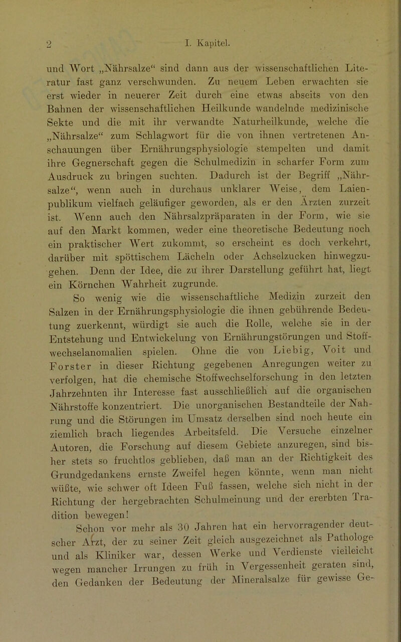 und Wort „Nährsalze“ sind dann aus der wissenschaftlichen Lite- ratur fast ganz verschwunden. Zu neuem Lehen erwachten sie erst wieder in neuerer Zeit durch eine etwas abseits von den Bahnen der wissenschaftlichen Heilkunde wandelnde medizinische Sekte und die mit ihr verwandte Naturheilkunde, welche die „Nährsalze“ zum Schlagwort für die von ihnen vertretenen An- schauungen über Ernährungsphysiologie stempelten und damit ihre Gegnerschaft gegen die Schulmedizin in scharfer Form zum Ausdruck zu bringen suchten. Dadurch ist der Begriff „Nähr- salze“, wenn auch in durchaus unklarer Weise, dem Laien- publikum vielfach geläufiger geworden, als er den Ärzten zurzeit ist. Wenn auch den Nährsalzpräparaten in der Form, wie sie auf den Markt kommen, weder eine theoretische Bedeutung noch ein praktischer Wert zukommt, so erscheint es doch verkehrt, darüber mit spöttischem Lächeln oder Achselzucken hinwegzu- gehen. Denn der Idee, die zu ihrer Darstellung geführt hat, liegt ein Körnchen Wahrheit zugrunde. So wenig wie die wissenschaftliche Medizin zurzeit den Salzen in der Ernährungsphysiologie die ihnen gebührende Bedeu- tung zuerkennt, würdigt sie auch die Rolle, welche sie in der Entstehung und Entwickelung von Ernährungstörungen und Stoff- wechselanomalien spielen. Ohne die von Liebig, Voit und Förster in dieser Richtung gegebenen Anregungen weiter zu verfolgen, hat die chemische Stoffwechselforschung in den letzten Jahrzehnten ihr Interesse fast ausschließlich auf die organischen Nährstoffe konzentriert. Die unorganischen Bestandteile der Nah- rune: und die Störungen im Umsatz derselben sind noch heute ein ziemlich brach liegendes Arbeitsfeld. Die Versuche einzelner Autoren, die Forschung auf diesem Gebiete anzuregen, sind bis- her stets so fruchtlos geblieben, daß man an der Richtigkeit des Grundgedankens ernste Zweifel hegen könnte, wenn man nicht wüßte, wie schwer oft Ideen Fuß fassen, welche sich nicht in der Richtung der hergebrachten Schulmeinung und der ererbten Tra- dition bewegen! Schon vor mehr als 30 Jahren hat ein hervorragender deut- scher Atzt, der zu seiner Zeit gleich ausgezeichnet als Pathologe und als Kliniker war, dessen Werke und Verdienste vielleicht wegen mancher Irrungen zu früh in Vergessenheit geraten sind, den Gedanken der Bedeutung der Mineralsalze für gewisse Ge-