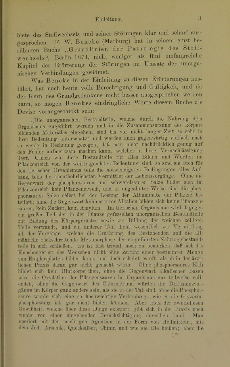 biete des Stoffwechsels und seiner Störungen klar und scharf aus- gesprochen. F. W. Beneke (Marburg) hat in seinem einst be- rühmten Buche „Grundlinien der Pathologie des Stoff- wechsels“, Berlin 1874, nicht weniger als fünf umfangreiche Kapitel der Erörterung der Störungen im Umsatz der unorga- nischen Verbindungen gewidmet. Was Beneke in der Einleitung zu diesen Erörterungen aus- führt, hat noch heute volle Berechtigung und Gültigkeit, und da der Kern des Grundgedankens nicht besser ausgesprochen werden kann, so mögen Benekes eindringliche Worte diesem Buche als Devise vorangeschickt sein: „Die unorganischen Bestandteile, welche durch die Nahrung dem Organismus zugeführt werden und in die Zusammensetzung des körper- bildenden Materiales eingehen, sind bis vor nicht langer Zeit so sehr in ihrer Bedeutung unterschätzt und werden auch gegenwärtig vielfach noch so wenig in Rechnung gezogen, daß man nicht nachdrücklich genug auf den Fehler aufmerksam machen kann, welcher in dieser 1 ernachlässigung liegt. Gleich wie diese Bestandteile für alles Bilden und Werden im Pflanzenreich von der weittragendsten Bedeutung sind, so sind sie auch fin- den tierischen Organismus teils die notwendigsten Bedingungen alles Auf- baus, teils die unentbehrlichsten Vermittler der Lebensvorgänge. Ohne die Gegenwart der phosphorsauren und schwefelsauren Salze bildet sich im Pflanzenreich kein Pflanzeneiweiß, und in ungeahnter Weise sind die phos- phorsauren Salze selbst bei der Lösung der Albuminate der Pflanze be- teiligt; ohne die Gegenwart kohlensaurer Alkalien bilden sich keine Pflanzen- säuren, kein Zucker, kein Amylum. Im tierischen Organismus wird dagegen ein großer Teil der in der Pflanze gefesselten unorganischen Bestandteile zur Bildung des Körpergerüstes sowie zur Bildung der weichen zeitigen Teile verwandt, und ein anderer Teil dient wesentlich zur Vermittlung- all der Vorgänge, welche die Ernährung des Bestehenden und die all- mähliche rückschreitende Metamorphose der eingeführten Nahrungsbestand- teile in sich schließen. Es ist fast trivial, noch zu bemerken, daß sich das Knochengerüst des Menschen nicht ohne Zufuhr einer bestimmten Menge von Erdphosphaten bilden kann, und doch scheint es oft, als ob in der ärzt- lichen Praxis daran gar nicht gedacht würde. Ohne phosphorsaures Kali bildet sich kein Blutkörperchen, ohne die Gegenwart alkalischer Basen wird die Oxydation der Pflanzensäuren im Organismus nur teilweise voll- endet, ohne die Gegenwart des Chlornatrium würden die Diffusionsvor- gänge im Körper ganz andere sein, als sie in der Tat sind, ohne die Phosphor- säure würde sich eine so hochwichtige Verbindung, wie es die Glyzerin- phosphorsäui;e ist, gar nicht bilden können. Aber trotz der zweifellosen Gewißheit, welche über diese Dinge existiert, gibt sich in der Praxis noch wenig von einer eingehenden Berücksichtigung derselben kund. Man operiert mit den mächtigen Agentien in der Form von Heilmitteln, mit dem Jod. Arsenik, Quecksilber, Chinin und wie sie alle heißen; aber die 1*
