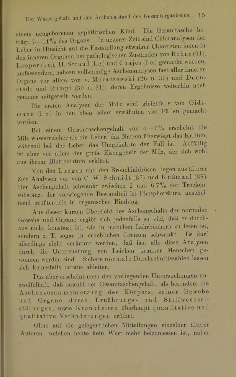 einem neugeborenen syphilitischen Kind. Die Gesamtasche be- trat 7_ii °/0 des Organs. In neuerer Zeit sind Chloranalysen der Leber in Hinsicht auf die Feststellung etwaiger Chlorretentionen m den inneren Organen bei pathologischen Zuständen von Bohne ((>1 ), Loeper (1. c.), H. Strauß (1. c.) und Chajes (1. c.) gemacht worden, umfassendere, nahezu vollständige Aschenanalysen fast aller inneren Organe vor allem von v. Moraczewski (26 u. 39) und Denn- ste°dt und Rumpf (30 u. 31), deren Ergebnisse weiterhin noch genauer mitgeteilt werden. Die ersten Analysen der Milz sind gleichfalls von Oidt- mann (1. c.) in den oben schon erwähnten vier Fällen gemacht worden. Bei einem Gesamtaschengehalt von 4—< °/o erscheint die Milz wasserreicher als die Leber, das Natron überwiegt das Kalium, während bei der Leber das Umgekehrte der Fall ist. Auffällig ist aber vor allem der große Eisengehalt der Milz, der sich wohl aus ihrem Blutreichtum erklärt. Von den Lungen und den Bronchialdrüsen liegen aus älterer Zeit Analysen vor von C. W. Schmidt (37) und Kuß maul (38). Der Aschengehalt schwankt zwischen 2 und 6,7 % der Trocken- substanz; der vorwiegende Bestandteil ist Phosphorsäure, anschei- nend größtenteils in organischer Bindung. Aus dieser kurzen Übersicht des Aschengehalts der normalen Gewebe und Organe ergibt sich jedenfalls so viel, daß er durch- aus nicht konstant ist, wie in manchen Lehrbüchern zu lesen ist, sondern z. T. sogar in erheblichen Grenzen schwankt. Es darf allerdings nicht verkannt werden, daß fast alle diese Analysen durch die Untersuchung von Leichen kranker Menschen ge- wonnen worden sind. Sichere normale Durchschnittszahlen lassen sich keinesfalls daraus ableiten. Das aber erscheint nach den vorliegenden Untersuchungen un- zweifelhaft, daß sowohl der Gesamtaschengehalt, als besonders die Aschenzusammensetzung des Körpers, seiner Gewebe und Organe durch Ernährungs- und Stoffwechsel- störungen, sowie Krankheiten überhaupt quantitative und qualitative Veränderungen erfährt. Ohne auf die gelegentlichen Mitteilungen einzelner älterer Autoren, welchen heute kein Wert mehr beizumessen ist, näher