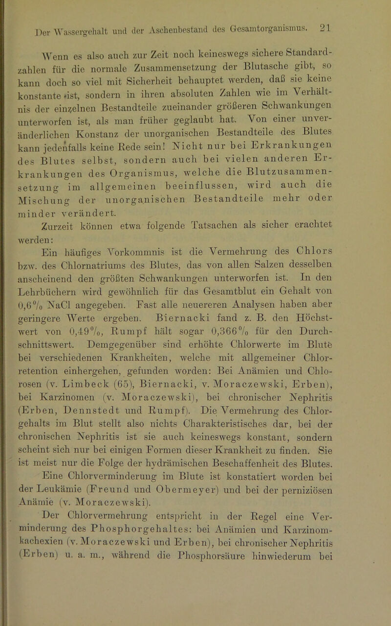 Wenn es also auch zur Zeit noch keineswegs sichere Standard- zahlen für die normale Zusammensetzung der Blutasche gibt, so kann doch so viel mit Sicherheit behauptet werden, daß sie keine konstante «ist, sondern in ihren absoluten Zahlen wie im Verhält- nis der einzelnen Bestandteile zueinander größeren Schwankungen unterworfen ist, als man früher geglaubt hat. Von einer unver- änderlichen Konstanz der unorganischen Bestandteile des Blutes kann jedenfalls keine Rede sein! Nicht nur bei Erkrankungen des Blutes selbst, sondern auch bei vielen anderen Er- krankungen des Organismus, welche die B1 u t z u s a m m e n - Setzung im allgemeinen beeinflussen, wird auch die Mischung der unorganischen Bestandteile mehr oder minder verändert. Zurzeit können etwa folgende Tatsachen als sicher erachtet werden: Ein häufiges Vorkommnis ist die Vermehrung des Chlors bzw. des Chlornatriums des Blutes, das von allen Salzen desselben anscheinend den größten Schwankungen unterworfen ist. In den Lehrbüchern wird gewöhnlich für das Gesamtblut ein Gehalt von 0,6% NaCl angegeben. Fast alle neuereren Analysen haben aber geringere Werte ergeben. Biernacki fand z. B. den Höchst- wert von 0,49%, Rumpf hält sogar 0,366% für den Durch- schnittswert. Demgegenüber sind erhöhte Chlorwerte im Blutfe bei verschiedenen Krankheiten, welche mit allgemeiner Chlor- retention einhergehen, gefunden worden: Bei Anämien und Chlo- rosen fv. Limbeck (65), Biernacki, v. Moraczewsld, Erben), bei Karzinomen (v. Moraczewski), bei chronischer Nephritis (Erben, Dennstedt und Rumpf). Die Vermehrung des Chlor- gehalts im Blut stellt also nichts Charakteristisches dar, bei der chronischen Nephritis ist sie auch keineswegs konstant, sondern scheint sich nur bei einigen Formen dieser Krankheit zu finden. Sie ist meist nur die Folge der hydrämischen Beschaffenheit des Blutes. Eine Chlorverminderung im Blute ist konstatiert worden bei der Leukämie (Freund und Obermeyer) und bei der perniziösen Anämie (v. Moraczewski). Der Chlorvermehrung entspricht in der Regel eine Ver- minderung des Phosphorgehaltes: bei Anämien und Karzinom- kachexien (v. Moraczewski und Erben), bei chronischer Nephritis (Erben) u. a. m., während die Phosphorsäure hinwiederum bei