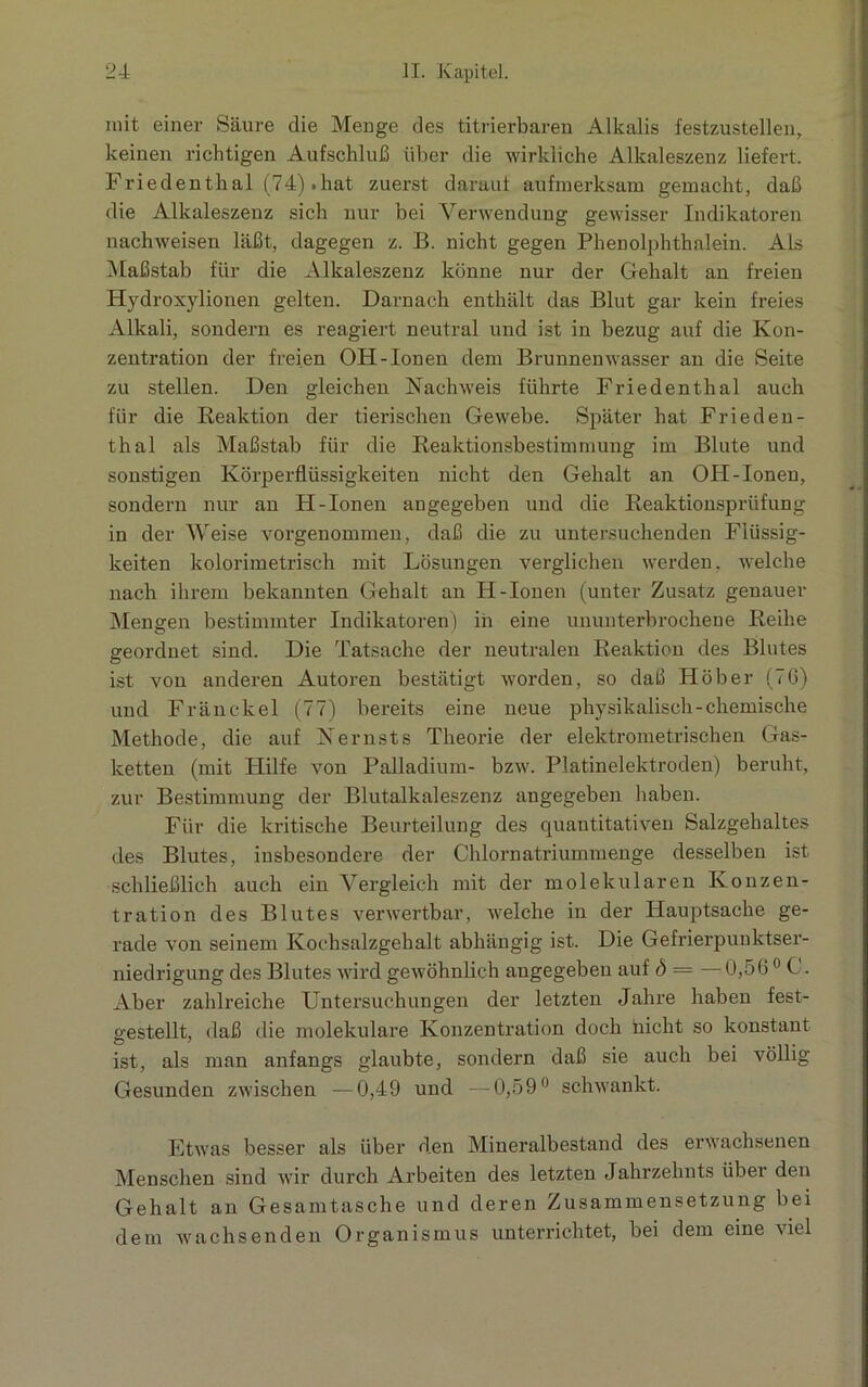 mit einer Säure die Menge des titrierbaren Alkalis festzustellen, keinen richtigen Aufschluß über die wirkliche Alkaleszenz liefert. Friedenthal (74).hat zuerst darauf aufmerksam gemacht, daß die Alkaleszenz sich nur bei Verwendung gewisser Indikatoren nachweisen läßt, dagegen z. B. nicht gegen Phenolphthalein. Als Maßstab für die Alkaleszenz könne nur der Gehalt an freien Hydroxylionen gelten. Darnach enthält das Blut gar kein freies Alkali, sondern es reagiert neutral und ist in bezug auf die Kon- zentration der freien OH-Ionen dem Brunnenwasser an die Seite zu stellen. Den gleichen Nachweis führte Friedenthal auch für die Reaktion der tierischen Gewebe. Später hat Fried en- thal als Maßstab für die Reaktionsbestimmung im Blute und sonstigen Körperflüssigkeiten nicht den Gehalt an OH-Ionen, sondern nur an H-Ionen angegeben und die Reaktionsprüfung in der Weise vorgenommen, daß die zu untersuchenden Flüssig- keiten kolorimetrisch mit Lösungen verglichen werden, welche nach ihrem bekannten Gehalt an H-Ionen (unter Zusatz genauer Mengen bestimmter Indikatoren) in eine ununterbrochene Reihe geordnet sind. Die Tatsache der neutralen Reaktion des Blutes ist von anderen Autoren bestätigt worden, so daß Höber (7G) und Fränckel (77) bereits eine neue physikalisch-chemische Methode, die auf Nernsts Theorie der elektrometrischen Gas- ketten (mit Hilfe von Palladium- bzw. Platinelektroden) beruht, zur Bestimmung der Blutalkaleszenz angegeben haben. Für die kritische Beurteilung des quantitativen Salzgehaltes des Blutes, insbesondere der Chlornatriummenge desselben ist schließlich auch ein Vergleich mit der molekularen Konzen- tration des Blutes verwertbar, welche in der Hauptsache ge- rade von seinem Kochsalzgehalt abhängig ist. Die Gefrierpunktser- niedrigung des Blutes wird gewöhnlich angegeben auf d = —0,560 C. Aber zahlreiche Untersuchungen der letzten Jahre haben fest- gestellt, daß die molekulare Konzentration doch nicht so konstant ist, als man anfangs glaubte, sondern daß sie auch bei völlig Gesunden zwischen —0,49 und —0,59° schwankt. Etwas besser als über den Mineralbestand des erwachsenen Menschen sind wir durch Arbeiten des letzten Jahrzehnts über den Gehalt an Gesamtasche und deren Zusammensetzung bei dem wachsenden Organismus unterrichtet, bei dem eine viel