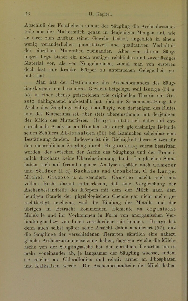 Abschluß des Fötallebens nimmt der Säugling die Aschenbestand- teile aus der Muttermilch genau in denjenigen Mengen auf, wie er ihrer zum Aufbau seiner Gewebe bedarf, angeblich in einem wenig veränderlichen quantitativen und qualitativen Verhältnis der einzelnen Mineralien zueinander. Aber von älteren Säug- lingen liegt bisher ein noch weniger reichliches und zuverlässiges Material vor, als von Neugeborenen, zumal man von ersteren doch fast nur kranke Körper zu untersuchen Gelegenheit ge- habt hat. Man hat der Bestimmung des Aschenbestandes des Säug- lingskörpers ein besonderes Gewicht beigelegt, weil Bunge (54 u. 55) in einer ebenso geistreichen wie originellen Theorie ein Ge- setz dahingehend aufgestellt hat, daß die Zusammensetzung der Asche des Säuglings völlig unabhängig von derjenigen des Blutes und des Blutserums sei, aber stets übereinstimme mit derjenigen der Milch des Muttertieres. Bunge stützte sich dabei auf ent- sprechende Analysen an Hunden, die durch gleichsinnige Befunde seines Schülers Abderhalden (56) bei Kaninchen scheinbar eine Bestätigung fanden. Indessen ist die Richtigkeit dieses Satzes für den menschlichen Säugling durch ITugounencq zuerst bestritten worden, der zwischen der Asche des Säuglings und der Frauen- milch durchaus keine Übereinstimmung fand. Im gleichen Sinne haben sich auf Grund eigener Analysen später auch Camerer und Söldner (1. c.) Backhaus und Cronheim, C. de Lange, Michel, Giacoso u. a. geäußert. Camerer macht auch mit vollem Recht darauf aufmerksam, daß eine Vergleichung der Aschenbestandteile des Körpers mit dem der Milch nach dem heutigen Stande der physiologischen Chemie gar nicht mehr ge- rechtfertigt erscheine, weil die Bindung der Metalle und der übrigen in Betracht kommenden Elemente an organische Moleküle und ihr Vorkommen in Form von anorganischen Ver- bindungen bzw. von Ionen verschiedene sein können. Bunge hat denn auch selbst später seine Ansicht dahin modifiziert (57), daß die Säuglinge der verschiedenen Tierarten sämtlich eine nahezu gleiche Aschenzusammensetzung haben, dagegen weiche die Milch- asche von der Säuglingsasche bei den einzelnen Tierarten um so mehr voneinander ab, je langsamer der Säugling wachse, indem sie reicher an Chloralkalien und relativ ärmer an Phosphaten und Kalksalzen werde. Die Aschenbestandteile der Milch haben