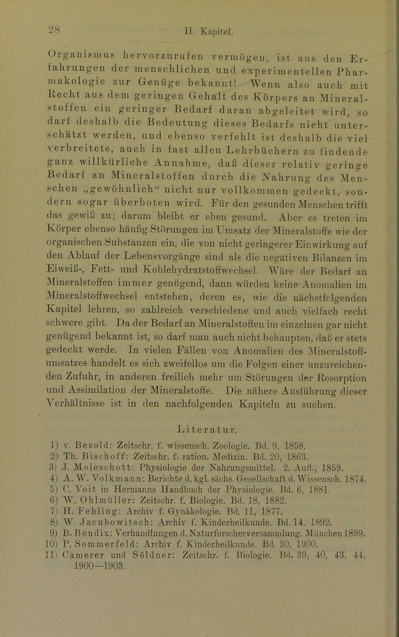 Organismus hervorzurufen vermögen, ist aus den Er- fahrungen der menschlichen und experimentellen Phar- makologie zur Genüge bekannt! Wenn also auch mit Recht aus dem geringen Gehalt des Körpers an Mineral- stoffen ein geringer Bedarf daran abgeleitet wird, so darf deshalb die Bedeutung dieses Bedarfs nicht unter- schätzt werden, und ebenso verfehlt ist deshalb die viel yeibi eitete, auch in fast allen Lehrbüchern zu findende ganz willkürliche Annahme, daß dieser relativ geringe Bedarf an Mineralstoffen durch die Nahrung des Men- schen „gewöhnlich“ nicht nur vollkommen gedeckt, son- dern sogar überboten wird. Für den gesunden Menschen trifft das gewiß zu; darum bleibt er eben gesund. Aber es treten im Körper ebenso häufig Störungen im Umsatz der Mineralstoffe wie der organischen Substanzen ein, die von nicht geringerer Einwirkung auf den Ablauf der Lebensvorgänge sind als die negativen Bilanzen im Eiweiß-, Fett- und Kohlehydratstoffwechsel. Wäre der Bedarf an Mineralstoffen immer genügend, dann würden keine Anomalien im Mineralstoffwrechsel entstehen, deren es, wie die nächstfolgenden Kapitel lehren, so zahlreich verschiedene und auch vielfach recht schwere gibt. Da der Bedarf an Mineralstoffen im einzelnen gar nicht genügend bekannt ist, so darf man auch nicht behaupten, daß er stets gedeckt w^erde. In vielen Fällen von Anomalien des Mineralstoff- umsatzes handelt es sich zweifellos um die Folgen einer unzureichen- den Zufuhr, in anderen freilich mehr um Störungen der Resorption und Assimilation der Mineralstoffe. Die nähere Ausführung dieser Verhältnisse ist in den nachfolgenden Kapiteln zu suchen. Literatur. 1) v. Bezold: Zeitschr. f. wissensch. Zoologie. Bä. 9, 1858. 2) Th. Bischoff: Zeitschr. f. ration. Medizin. Bd. 20, 1863. 3) J. Moleschott: Physiologie der Nahrungsmittel. 2. Auf!., 1859. 4) A. W. Volkmann: Berichte d. kgl. sächs. Gesellschaft d. Wissensch. 1874. 5) C. Voit in Hermanns Handbuch der Physiologie. Bd. 6, 1881. 6) W. Ohlmüller: Zeitschr. f. Biologie. Bd. 18, 1882. 7) II. Fehling: Archiv f. Gynäkologie. Bd. 11, 1877. 8,) W. Jacubowitsch: Archiv f. Kinderheilkunde. Bd. 14. 1892. 9) B.Bendix: Verhandlungen d.Naturforscherversammlung. München 1899. 10) P. Sommerfeld: Archiv f. Kinderheilkunde. Bd. 30, 1900. 11) C'amerer und Söldner: Zeitschr. f. Biologie. Bd. 39, 40, 43, 44. 1900—1903.