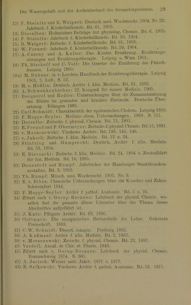 12) F. Steinitz und R. Weigert: Deutsch, med. Woehensohr. 1904. Nr. 23; Jahrbuch f. Kinderheilkunde. Bd. 61, 1905. 13) Dieselben: Hofmeisters Beiträge zur physiolog. Chemie. Bd. 6. 1900. 14) F. Steinitz: Jahrbuch f. Kinderheilkunde. Bd 59, 1904. 15) R. Weigert: Zeitscbr. f. Kinderheilkunde. Bd. 61, 1905. 16) Freund: Jahrbuch f. Kinderheilkunde. Bd. 59. 1904. 17) A. Czerny und A. Keller: Des Kindes Ernährung, Ernährungs- störungen und Ernährungstherapie. Leipzig u. Wien 1901. 18) Th. Bischovf und C. Yoit: Die Gesetze der Ernährung des Fleisch- fressers. Leipzig 1860. 18a) M. Rubner: in v. Leydens Handbuch der Ernährungstherapie. Leipzig 1903, 2. Aull., S. 52. 19) H. v. Hößlin: Deutsch. Archiv f. klin. Medizin. Bd. 33, 1883. 20) A. Schwenkenbecher: 22. Kongreß für innere Medizin. 1905. 2D Becquerel und Kodier: Untersuchungen über die Zusammensetzung des Blutes im gesunden und kranken Zustande. Deutsche Übei- setzung. Erlangen 1895. 22) Carl Schmidt: Charakteristik der epidemischen Cholera. Leipzig 1850. 23) F. Hoppe-Seyler: Medizin-ehern. Untersuchungen, 1869, S. 551. 24) Derselbe: Zeitschr. f. phvsiol. Chemie. Bd. 15, 1891. 25) E.FreundundF. Obermeyer: Zeitschr.f.physiol.Chemie. Bd. 15,1891. 26) v. Moraczewski: Virchows Archiv. Bd. 139, 145, 146. 27) v. Jaksch: Zeitschr. f. klin. Medizin. Bd. 13 u. 24. 28) Stintzing und Gumprecht: Deutsch. Archiv f. klin. Medizin. Bd. 53, 1894. 29) E. Biernacki: Zeitschr. f. klin. Medizin. Bd. 24, 1894 u. Zentralblatt für inn. Medizin. Bd. 16, 1895. 301 Dennstedt und Rumpf: Jahrbücher der Hamburger Staatskranken- anstalten. Bd. 3, 1902. 31) Th. Rumpf: Münch, med. Wochenschr. 1905. Nr. 9. 32) E. v. Bibra: Chemische Untersuchungen über die Knochen und Zähne. Schweinfurt 1844. 33) F. Hoppe-Seyler: Archiv f. pathol. Anatomie. Bd. 5 u. 24. 34) Zitiert nach v. Gorup-Besanez: Lehrbuch der physiol. Chemie, wo- selbst fast die gesamte ältere Literatur über das Thema dieses Abschnittes aufgeführt ist. 35) J. Katz: Pflügers Archiv. Bd. 63, 1896. 36) Oidtmann: Die anorganischen Bestandteile der Leber. Gekrönte Preisschrift. 1858. 37) C. W. Schmidt: Dissert. inaugur. Freiburg 1865. 38) A. Kußmaul: Archiv f. klin. Medizin. Bd. 2, 1867. 39) v. Moraczewski: Zeitschr. f. physiol. Chemie. Bd. 23, 1897. 40) Verdeil; Annal. de Chir. et Pharm. 1849. 41) Zitiert nach v. Gorup-Besanez: Lehrbuch der physiol. Chemie. Braunschweig 1874. S. 360. 42) A. Jarisch: Wiener med. Jahrb. 1871 u. 1877. 43) E. Salkowski: Virchows Archiv f. pathol. Anatomie. Bd. 53. 1871. i