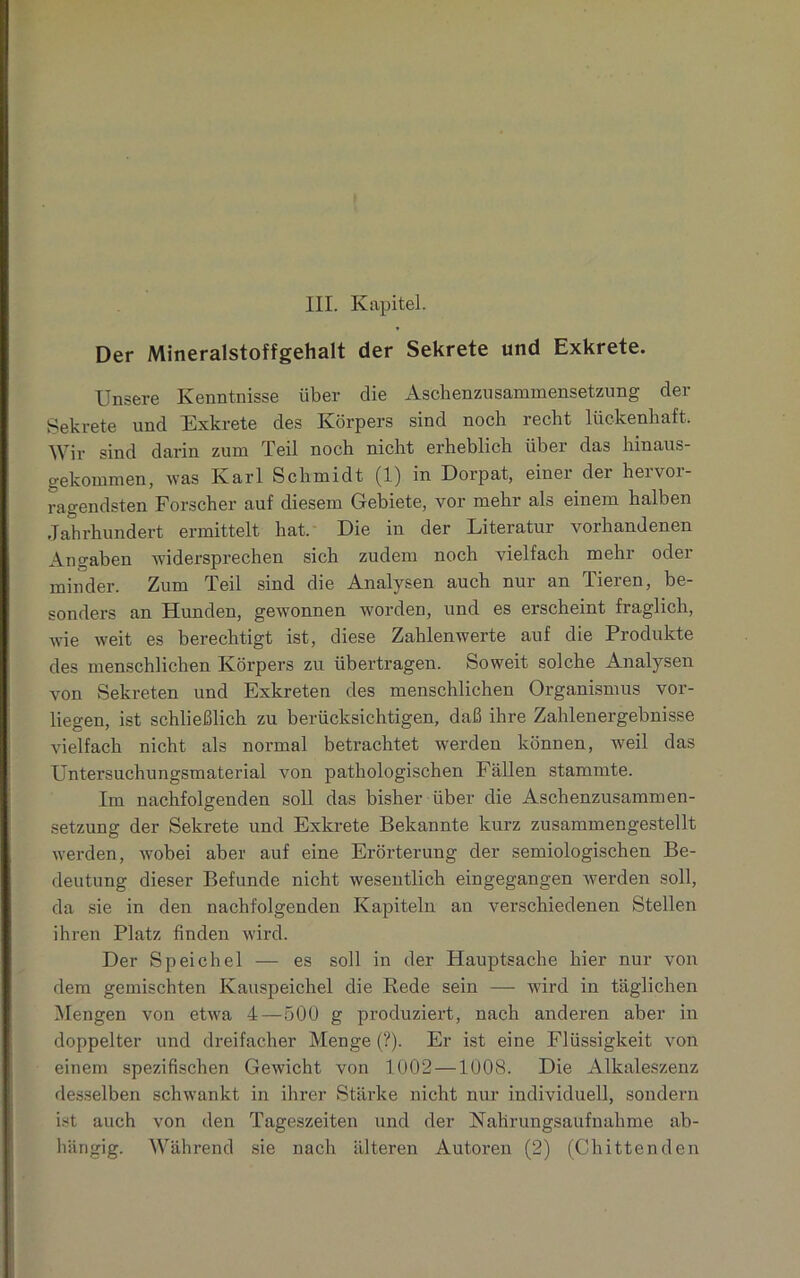 Der Mineralstoffgehalt der Sekrete und Exkrete. Unsere Kenntnisse über die Aschenzusammensetzung der Sekrete und Exkrete des Körpers sind noch recht lückenhaft. Wir sind darin zum Teil noch nicht erheblich über das hinaus- gekommen, was Karl Schmidt (1) in Dorpat, einer dei heivoi- ragendsten Forscher auf diesem Gebiete, vor mehr als einem halben Jahrhundert ermittelt hat. Die in der Literatur vorhandenen Angaben widersprechen sich zudem noch vielfach mehr oder minder. Zum Teil sind die Analysen auch nur an Tieren, be- sonders an Hunden, gewannen worden, und es erscheint fraglich, wie weit es berechtigt ist, diese Zahlenwerte auf die Produkte des menschlichen Körpers zu übertragen. Soweit solche Analysen von Sekreten und Exkreten des menschlichen Organismus vor- liegen, ist schließlich zu berücksichtigen, daß ihre Zahlenergebnisse vielfach nicht als normal betrachtet werden können, weil das Untersuchungsmaterial von pathologischen Fällen stammte. Im nachfolgenden soll das bisher über die Aschenzusammen- setzung der Sekrete und Exkrete Bekannte kurz zusammengestellt werden, wobei aber auf eine Erörterung der semiologischen Be- deutung dieser Befunde nicht wesentlich eingegangen werden soll, da sie in den nachfolgenden Kapiteln an verschiedenen Stellen ihren Platz finden wird. Der Speichel — es soll in der Hauptsache hier nur von dem gemischten Kauspeichel die Rede sein — wird in täglichen Mengen von etwa 4—500 g produziert, nach anderen aber in doppelter und dreifacher Menge (?). Er ist eine Flüssigkeit von einem spezifischen Gewicht von 1002 —1008. Die Alkaleszenz desselben schwankt in ihrer Stärke nicht nur individuell, sondern ist auch von den Tageszeiten und der Nahrungsaufnahme ab- hängig. Während sie nach älteren Autoren (2) (Chittenden