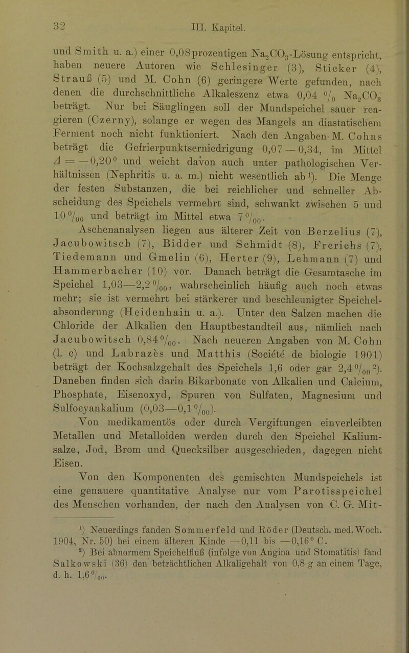 und Smith u. a.) einer 0,08prozentigen NaoC0;!-Lösung entspricht, haben neuere Autoren wie Schlesinger (3), Sticker (4), Strauß (5) und M. Cohn (6) geringere Werte gefunden, nach denen die durchschnittliche Alkaleszenz etwa 0,04 °/0 Na2C03 beträgt. Nur bei Säuglingen soll der Mundspeichel sauer rea- gieren (Czerny), solange er wegen des Mangels an diastatischem Ferment noch nicht funktioniert. Nach den Angaben M. Cohns beträgt die Gefrierpunktserniedrigung 0,07 — 0,34, im Mittel A—— 0,20° und weicht davon auch unter pathologischen Ver- hältnissen (Nephritis u. a. m.) nicht wesentlich ab 1). Die Menge der festen Substanzen, die bei reichlicher und schneller Ab- scheidung des Speichels vermehrt sind, schwankt zwischen 5 und 10 °/00 und beträgt im Mittel etwa 7 °/00. Aschenanalysen liegen aus älterer Zeit von Berzelius (7), Jacubowitsch (7), Bidder und Schmidt (8), Frerichs (7), Tiedemann und Gmelin (6), Herter (9), Lehmann (7) und Hammerbacher (10) voi\ Danach beträgt die Gesamtasche im Speichel 1,03—2,2 °/00, wahrscheinlich häufig auch noch etwas mehr; sie ist vermehrt bei stärkerer und beschleunigter Speichel- absonderung (Heidenhain u. a.). Unter den Salzen machen die Chloride der Alkalien den Hauptbestandteil aus, nämlich nach Jacubowitsch 0,84°/00. Nach neueren Angaben von M. Cohn (1. c) und Labrazes und Matthis (Societe de biologie 1901) beträgt der Kochsalzgehalt des Speichels 1,6 oder gar 2,4°/00 2). Daneben finden sich darin Bikarbonate von Alkalien und Calcium, Phosphate, Eisenoxyd, Spuren von Sulfaten, Magnesium und Sulfocyankalium (0,03—0,1 %0). Von medikamentös oder durch Vergiftungen einverleibten Metallen und Metalloiden werden durch den Speichel Kalium- salze, Jod, Brom und Quecksilber ausgeschieden, dagegen nicht Eisen. Von den Komponenten des gemischten Mundspeichels ist eine genauere quantitative Analyse nur vom Par otisspeichel des Menschen vorhanden, der nach den Analysen von C. G. Mit- 0 Neuerdings fanden Sommerfeld und Köder (Deutsch. med.Woch. 1904, Nr. 50) bei einem älteren Ivinde —0,11 bis —0,16° 0. 2) Bei abnormem Speichelfluß (infolge von Angina und Stomatitis) fand Salkowski (36) den beträchtlichen Alkaligehalt von 0,8 g an einem Tage, d. h. 1,6 °/00.