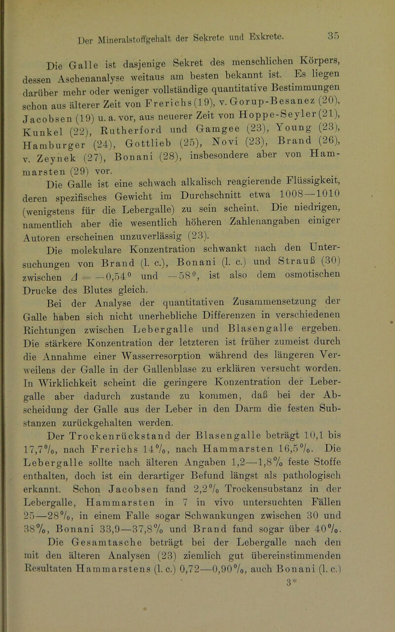 Die Galle ist dasjenige Sekret des menschlichen Körpers, dessen Aschenanalyse weitaus am besten bekannt ist. Es liegen darüber mehr oder weniger vollständige quantitative Bestimmungen schon aus älterer Zeit von Frerichs (19), v. Gorup-Besanez (20), Jacobsen (19) u. a.vor, aus neuerer Zeit von Hoppe-Seyler (21), Kunkel (22), Rutherford und Gamgee (23), 1 oung (23), Hamburger (24), Gottlieb (25), Novi (23), Brand (26), v. Zeynek (27), Bonani (28), insbesondere aber von Ham- marsten (29) vor. Die Galle ist eine schwach alkalisch reagierende Flüssigkeit, deren spezifisches Gewicht im Durchschnitt etwa 1U08 1010 (wenigstens für die Lebergalle) zu sein scheint. Die niedrigen, namentlich aber die wesentlich höheren Zahlenangaben einiger Autoren erscheinen unzuverlässig (23). Die molekulare Konzentration schwankt nach den Unter- suchungen von Brand (1. c.), Bonani (1. c.) und Strauß (30) zwischen A = —0,54° und —58°, ist also dem osmotischen Drucke des Blutes gleich. Bei der Analyse der quantitativen Zusammensetzung der Galle haben sich nicht unerhebliche Differenzen in verschiedenen Richtungen zwischen Lebergalle und Blasengalle ergeben. Die stärkere Konzentration der letzteren ist früher zumeist durch die Annahme einer Wasserresorption während des längeren Ver- weilens der Galle in der Gallenblase zu erklären versucht worden. In Wirklichkeit scheint die geringere Konzentration der Leber- galle aber dadurch zustande zu kommen, daß bei der Ab- scheidung der Galle aus der Leber in den Darm die festen Sub- stanzen zurückgehalten werden. Der Trockenrückstand der Blasengalle beträgt 10,1 bis 17,7%, nach Frerichs 14%, nach Hammarsten 16,5%. Die Lebergalle sollte nach älteren Angaben 1,2—1,8% feste Stoffe enthalten, doch ist ein derartiger Befund längst als pathologisch erkannt. Schon Jacobsen fand 2,2% Trockensubstanz in der Lebergalle, Hammarsten in 7 in vivo untersuchten Fällen 25—28%, in einem Falle sogar Schwankungen zwischen 30 und 38%, Bonani 33,9—37,8% und Brand fand sogar über 40%. Die Gesamtasche beträgt bei der Lebergalle nach den mit den älteren Analysen (23) ziemlich gut übereinstimmenden Resultaten Hammarstens (1. c.) 0,72—0,90%, auch Bonani (1. c.) 3*