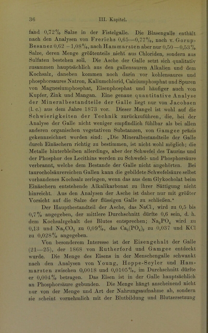 fand 0,72% Salze in der Fistelgalle. Die Blasengalle enthält nach den Analysen von Frerichs 0,65—0,77%, nach v. Gorup- Besanez 0,62 - 1,08%, nach Hamm arsten aber nur 0,50 — 0,53% Salze, deren Menge größtenteils nicht aus Chloriden, sondern aus Sulfaten bestehen soll. Die Asche der Galle setzt sich qualitativ zusammen hauptsächlich aus den gallensauren Alkalien und dem Kochsalz, daneben kommen noch darin vor kohlensaures und phosphorsaures Natron, Kaliumchlorid, Calciumphosphat und Spuren von Magnesiumphosphat, Eisenphosphat und häufiger auch von Kupfer, Zink und Mangan. Eine genaue quantitative Analyse der Mineralbestandteile der Galle liegt nur von Jacobsen (1. c.) aus dem Jahre 1873 vor. Dieser Mangel ist wohl auf die Schwierigkeiten der Technik zurückzuführen, die, bei der Analyse der Galle nicht weniger empfindlich fühlbar als bei allen anderen organischen vegetativen Substanzen, von Gamgee präzis gekennzeichnet worden sind: „Die Mineralbestandteile der Galle durch Einäschern richtig zu bestimmen, ist nicht wohl möglich; die Metalle hinterbleiben allerdings, aber der Schwefel des Taurins und der Phosphor des Lecithins werden zu Schwefel- und Phosphorsäure verbrannt, welche dem Bestände der Galle nicht angehörten. Bei taurocholsäurereichen Gallen kann die gebildete Schwefelsäure selbst vorhandenes Kochsalz zerlegen, wenn das aus dem Glykocholat beim Einäschern entstehende Alkalikarbonat zu ihrer Sättigung nicht hinreicht. Aus den Analysen der Asche ist daher nur mit größter Vorsicht auf die Salze der flüssigen Galle zu schließen.“ Der Hauptbestandteil der Asche, das NaCl, wird zu 0,5 bis 0,7% angegeben, der mittlere Durchschnitt dürfte 0,6 sein, d. h. dem Kochsalzgehalt des Blutes entsprechen; Na3P04 wird zu 0,13 und Na.,C03 zu 0,09%, das Ca3(P04)2 zu 0,037 und KCl zu 0,028% angegeben. Von besonderem Interesse ist der Eisengehalt der Galle (21—25), der 1868 von Rutherford und Gamgee entdeckt Avurde. Die Menge des Eisens in der Menschengalle schwankt nach den Analysen von Young, Hoppe-Seyler und Ham- marsten zwischen 0,0018 und 0,0105%, im Durchschnitt dürfte er 0,004% betragen. Das Eisen ist in der Galle hauptsächlich an Phosphorsäure gebunden. Die Menge hängt anscheinend nicht nur vpn der Menge und Art der Nahrungsaufnahme ab, sondern sie scheint vornehmlich mit der Blutbildung und Blutzersetzung