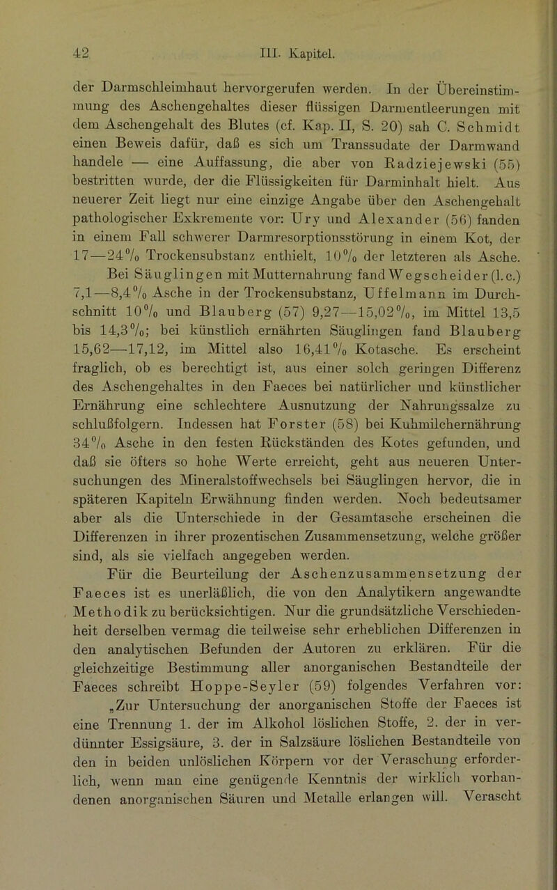 der Darmschleimhaut hervorgerufen werden. In der Übereinstim- mung des Aschengehaltes dieser flüssigen Darmentleerungen mit dem Aschengehalt des Blutes (cf. Kap. II, S. 20) sah C. Schmidt einen Beweis dafür, daß es sich um Transsudate der Darmwand handele — eine Auffassung, die aber von Radziejewski (55) bestritten wurde, der die Flüssigkeiten für Darminhalt hielt. Aus neuerer Zeit liegt nur eine einzige Angabe über den Aschengehalt pathologischer Exkremente vor: Ury und Alexander (56) fanden in einem Fall schwerer Darmresorptionsstörung in einem Kot, der 17—24% Trockensubstanz enthielt, 10% der letzteren als Asche. Bei Säuglingen mit Mutternahrung fand Wegscheider (l.c.) 7,1—8,4% Asche in der Trockensubstanz, Uffelmann im Durch- schnitt 10% und Blauberg (57) 9,27—15,02%, im Mittel 13,5 bis 14,8%; bei künstlich ernährten Säuglingen fand Blauberg 15,62—17,12, im Mittel also 16,41% Kotasche. Es erscheint fraglich, ob es berechtigt ist, aus einer solch geringen Differenz des Aschengehaltes in den Faeces bei natürlicher und künstlicher Ernährung eine schlechtere Ausnutzung der Nahrungssalze zu schlußfolgern. Indessen hat Förster (58) bei Kuhmilchernährung 34% Asche in den festen Rückständen des Kotes gefunden, und daß sie öfters so hohe Werte erreicht, geht aus neueren Unter- suchungen des Mineralstoffwechsels bei Säuglingen hervor, die in späteren Kapiteln Erwähnung finden werden. Noch bedeutsamer aber als die Unterschiede in der Gesamtasche erscheinen die Differenzen in ihrer prozentischen Zusammensetzung, welche größer sind, als sie vielfach angegeben werden. Für die Beurteilung der Aschenzusammensetzung der Faeces ist es unerläßlich, die von den Analytikern angewandte Metho dik zu berücksichtigen. Nur die grundsätzliche Verschieden- heit derselben vermag die teilweise sehr erheblichen Differenzen in den analytischen Befunden der Autoren zu erklären. Für die gleichzeitige Bestimmung aller anorganischen Bestandteile der Faeces schreibt Hoppe-Seyler (59) folgendes Verfahren vor: „Zur Untersuchung der anorganischen Stoffe der Faeces ist eine Trennung 1. der im Alkohol löslichen Stoffe, 2. der in ver- dünnter Essigsäure, 3. der in Salzsäure löslichen Bestandteile von den in beiden unlöslichen Körpern vor der Veraschung erforder- lich, wenn man eine genügende Kenntnis der wirklich vorhan- denen anorganischen Säuren und Metalle erlangen will. Verascht