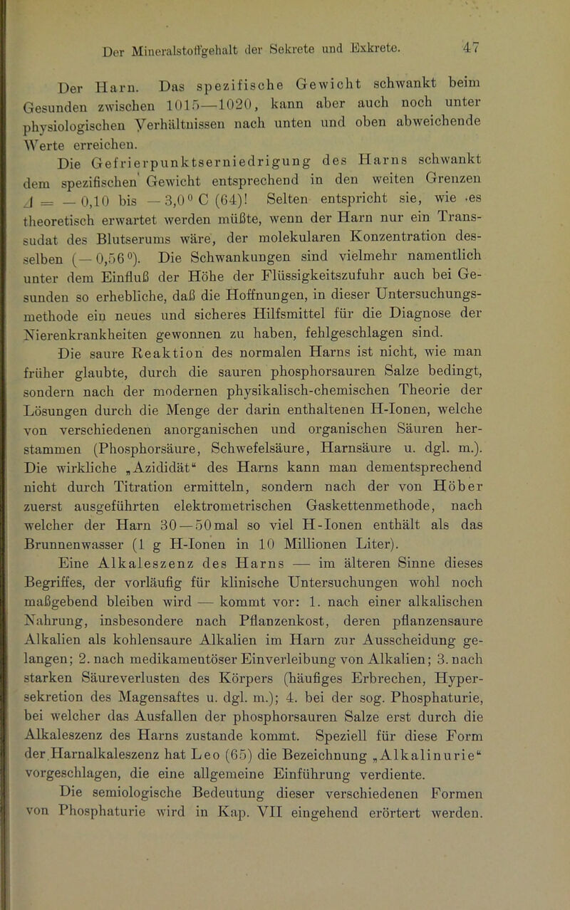 Der Harn. Das spezifische Gewicht schwankt beim Gesunden zwischen 1015—1020, kann aber auch noch unter physiologischen Verhältnissen nach unten und oben abweichende Werte erreichen. Die Gefrierpunktserniedrigung des Harns schwankt dem spezifischen Gewicht entsprechend in den weiten Grenzen j = —0,10 bis — 3,0° C (64)! Selten entspricht sie, wie -es theoretisch erwartet werden müßte, wenn der Harn nur ein Trans- sudat des Blutserums wäre, der molekularen Konzentration des- selben (—0,56°). Die Schwankungen sind vielmehr namentlich unter dem Einfluß der Höhe der Flüssigkeitszufuhr auch bei Ge- sunden so erhebliche, daß die Hoffnungen, in dieser Untersuchungs- methode ein neues und sicheres Hilfsmittel für die Diagnose der Nierenkrankheiten gewonnen zu haben, fehlgeschlagen sind. Die saure Reaktion des normalen Harns ist nicht, wie man früher glaubte, durch die sauren phosphorsauren Salze bedingt, sondern nach der modernen physikalisch-chemischen Theorie der Lösungen durch die Menge der darin enthaltenen IT-Ionen, welche von verschiedenen anorganischen und organischen Säuren her- stammen (Phosphorsäure, Schwefelsäure, Harnsäure u. dgl. m.). Die wirkliche „Azididät“ des Harns kann man dementsprechend nicht durch Titration ermitteln, sondern nach der von Hob er zuerst ausgeführten elektrometrischen Gaskettenmethode, nach welcher der Harn 30 — 50 mal so viel H-Ionen enthält als das Brunnenwasser (lg H-Ionen in 10 Millionen Liter). Eine Alkaieszenz des Harns — im älteren Sinne dieses Begriffes, der vorläufig für klinische Untersuchungen wohl noch maßgebend bleiben wird — kommt vor: 1. nach einer alkalischen Nahrung, insbesondere nach Pflanzenkost, deren pflanzensaure Alkalien als kohlensaure Alkalien im Harn zur Ausscheidung ge- langen; 2. nach medikamentöser Einverleibung von Alkalien; 3. nach starken Säureverlusten des Körpers (häufiges Erbrechen, Hyper- sekretion des Magensaftes u. dgl. in.); 4. bei der sog. Phosphaturie, bei welcher das Ausfallen der phosphorsauren Salze erst durch die Alkaieszenz des Harns zustande kommt. Speziell für diese Form der Harnalkaleszenz hat Leo (65) die Bezeichnung „Alkalinurie“ vorgeschlagen, die eine allgemeine Einführung verdiente. Die semiologische Bedeutung dieser verschiedenen Formen von Phosphaturie wird in Kap. VII eingehend erörtert werden.