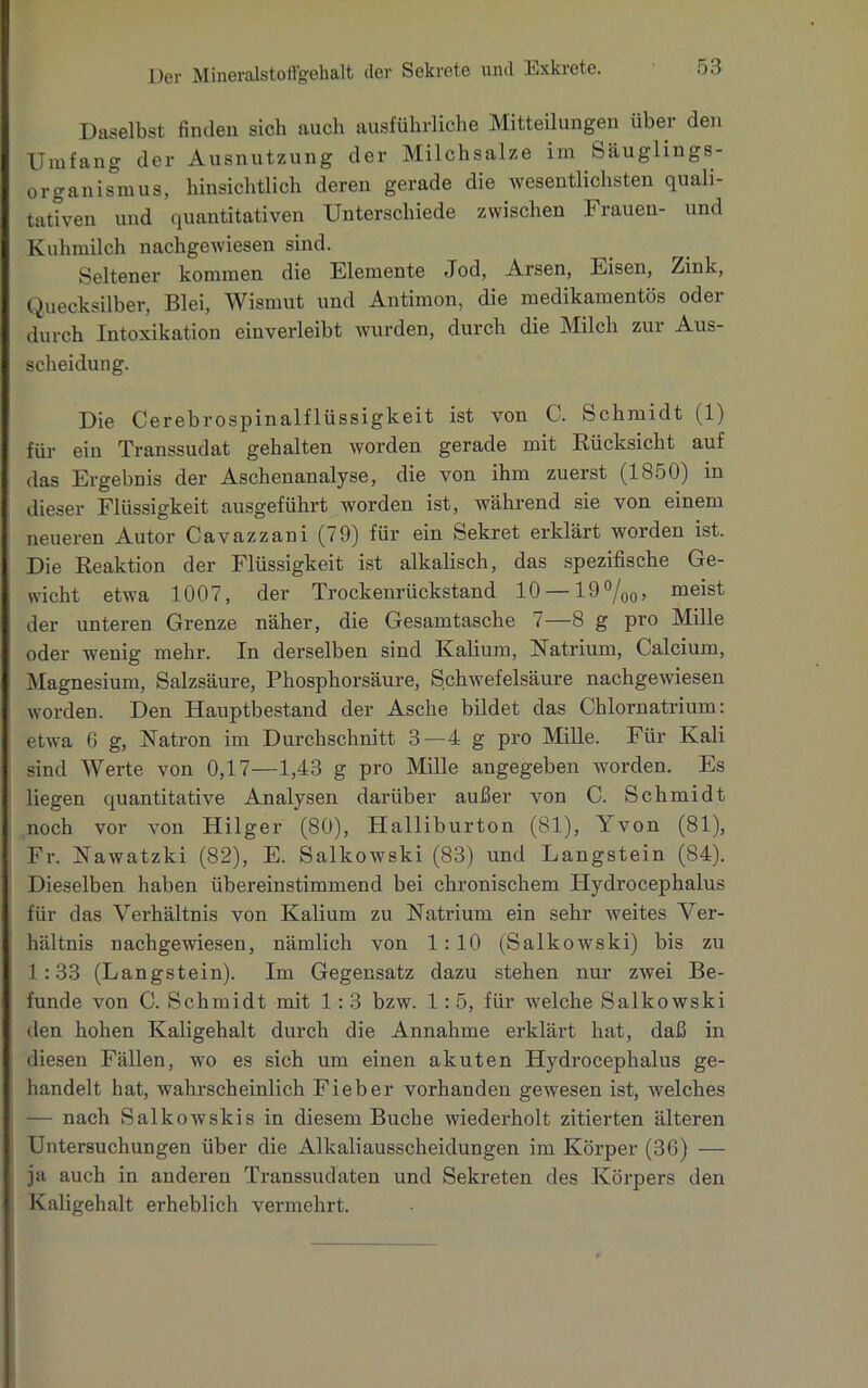 Daselbst finden sich auch ausführliche Mitteilungen über den Umfang der Ausnutzung der Milchsalze im Säuglings- organismus, hinsichtlich deren gerade die wesentlichsten quali- tativen und quantitativen Unterschiede zwischen Frauen- und Kuhmilch nachgewiesen sind. Seltener kommen die Elemente Jod, Arsen, Eisen, Zink, Quecksilber, Blei, Wismut und Antimon, die medikamentös oder durch Intoxikation einverleibt wurden, durch die Milch zur Aus- scheidung. Die Cerebrospinalflüssigkeit ist von C. Schmidt (1) für ein Transsudat gehalten worden gerade mit Rücksicht auf das Ergebnis der Aschenanalyse, die von ihm zuerst (1850) in dieser Flüssigkeit ausgeführt worden ist, während sie von einem neueren Autor Cavazzani (79) für ein Sekret erklärt worden ist. Die Reaktion der Flüssigkeit ist alkalisch, das spezifische Ge- wicht etwa 1007, der Trockenrückstand 10 — 19°/00, meist der unteren Grenze näher, die Gesamtasche 7—8 g pro Mille oder wenig mehr. In derselben sind Kalium, Natrium, Calcium, Magnesium, Salzsäure, Phosphorsäure, Schwefelsäure nachgewiesen worden. Den Hauptbestand der Asche bildet das Chlornatrium: etwa G g, Natron im Durchschnitt 3 — 4 g pro Mille. Für Kali sind Werte von 0,17—1,43 g pro Mille angegeben worden. Es liegen quantitative Analysen darüber außer von C. Schmidt noch vor von Hilger (80), Halliburton (81), Yvon (81), Fr. Nawatzki (82), E. Salkowski (83) und Langstein (84). Dieselben haben übereinstimmend bei chronischem Hydrocephalus für das Verhältnis von Kalium zu Natrium ein sehr weites Ver- hältnis nachgewiesen, nämlich von 1:10 (Salkowski) bis zu 1:33 (Langstein). Im Gegensatz dazu stehen nur zwei Be- funde von C. Schmidt mit 1: 3 bzw. 1: 5, für welche Salkowski den hohen Kaligehalt durch die Annahme erklärt hat, daß in diesen Fällen, wo es sich um einen akuten Hydrocephalus ge- handelt hat, wahrscheinlich Fieber vorhanden gewesen ist, welches — nach Salkowskis in diesem Buche wiederholt zitierten älteren Untersuchungen über die Alkaliausscheidungen im Körper (36) — ja auch in anderen Transsudaten und Sekreten des Körpers den Kaligehalt erheblich vermehrt.