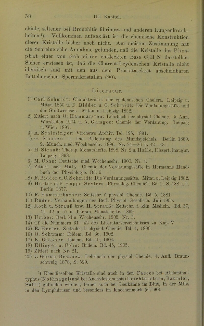 chiale, seltener bei Bronchitis fibrinosa und anderen Lungenkrank- heiten1). Vollkommen aufgeklärt ist die chemische Konstruktion dieser Kristalle bisher noch nicht. Am meisten Zustimmung hat die Schreinersche Annahme gefunden, daß die Kristalle das Phos- phat einer von Schreiner entdeckten Base C.,H5N darstellen. Sicher erwiesen ist, daß die Chareot-Leydenschen Kristalle nicht identisch sind mit den aus dem Prostatasekret abscheidbaren Böttcherschen Spermakristallen (90). L i t e r a t u r. 1) Carl Schmidt: Charakteristik der epidemischen Cholera. Leipzig u. Mitau 1850 u. F. Bidder u. C. Schmidt: Die Verdauungssäfte und der Stoffwechsel. Mitau u. Leipzig 1852. 2) Zitiert nach 0. Hammarsten: Lehrbuch der physiol. Chemie. 5. Aufl. Wiesbaden 1904 u. A. Gfamgee: Chemie der Verdauung. Leipzig u. Wien 1897. 8) A. Schlesinger: Virchows Archiv. Bd. 125, 1891. 4) G. Sticker: 1. Die Bedeutung des Mundspeichels. Berlin 1889. 2. Münch, med. Wochenschr. 1896, Nr. 24—26 u. 42—43. 5) II. Strauß: Therap. Monatshefte. 1898, Nr. 2 u. Halle, Dissert. inaugur. Leipzig 1898. 6) M. Cohn: Deutsche med. Wochenschr. 1900, Nr. 4. 7) Zitiert nach Maly: Chemie der Verdauungssäfte in Hermanns Hand- buch der Physiologie. Bd. 5. 8) F. Bidder u. C. S chmidt: Die Verdauungssäfte. Mitau u. Leipzig 1882. 9) Herter in F. Hoppe-Seylers „Physiolog. Chemie“. Bd. 1, S. 188 u.ff. Berlin 1877. 10) F. Hammerbacher: Zeitschr. f. physiol. Chemie. Bd. 5, 1881. 11) Köder: Verhandlungen der Berl. Physiol. Gesellsch. Juli 1905. 12) Roth u. Strauß bzw. II. Strauß: Zeitschr. f. klin. Medizin. Bd. 37, 41, 42 u. 57 u. Therap. Monatshefte. 1899. 13) Umber: Berl. klin. Wochenschr. 1905, Nr. 3. 14) Cf. die Nummern 31—42 des Literaturverzeichnisses zu Kap. V. 15) E. Herter: Zeitschr. f. physiol. Chemie. Bd. 4, 1880. 16) O. Schlimm: Ibidem. Bd. 36, 1902. 17) K. Gläßner: Ibidem. Bd. 40, 1904. 18) Ellinger u. Cohn: Ibidem. Bd. 45, 1905. 19) Zitiert nach Nr. 21. 20) v. Gorup-Besanez: Lehrbuch der physiol. Chemie. 4. Aufl. Braun- schweig 1878, S. 529. 0 Ebendieselben Kristalle sind auch in den Faeces bei- Abdominal- typhus (Nothnagel) und bei Anchylostomiasis (Leich tenstern, Bäumler, Sahli) gefunden worden, ferner auch bei Leukämie im Blut, in der Milz, in den Lymphdriisen und besonders im Knochenmark (cf. 90).