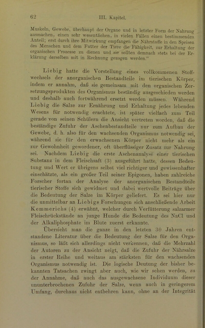 Muskeln, Gewebe, überhaupt der Organe und in letzter Form der Nahrung ausmachen, einen sehr wesentlichen, in vielen Fällen einen bestimmenden Anteil; erst durch ihre Mitwirkung empfangen die Nährstoffe in den Speisen des Menschen und dem Futter der Tiere die Fähigkeit, zur Erhaltung der organischen Prozesse zu dienen und sie sollten demnach stets bei der Er- klärung derselben mit in Rechnung gezogen werden.“ Liebig hatte die Vorstellung eines vollkommenen Stoff- wechsels der anorganischen Bestandteile im tierischen Körper, indem er annahm, daß sie gemeinsam mit den organischen Zer- setzungsprodukten des Organismus beständig ausgeschieden werden und deshalb auch fortwährend ersetzt werden müssen. Während Liebig die Salze zur Ernährung und Erhaltung jedes lebenden Wesens für notwendig erachtete, ist später vielfach zum Teil gerade von seinen Schülern die Ansicht vertreten worden, daß die beständige Zufuhr der Aschenbestandteile nur zum Aufbau der Gewebe, d. h. also für den wachsenden Organismus notwendig sei, während sie für den erwachsenen Körper nicht mehr als ein zur Gewohnheit gewordener, oft überflüssiger Zusatz zur Nahrung sei. Nachdem Liebig die erste Aschenanalyse einer tierischen Substanz in dem Fleischsaft (B) ausgeführt hatte, dessen Bedeu- tung und Wert er übrigens selbst viel richtiger und gewissenhafter einschätzte, als ein großer Teil seiner Epigonen, haben zahlreiche Forscher fortan der Analyse der anorganischen Bestandteile tierischer Stoffe sich gewidmet und dabei wertvolle Beiträge über die Bedeutung der Salze im Körper geliefert. Es sei hier nur die unmittelbar an Liebigs Forschungen sich anschließende Arbeit Kemmerichs (4) erwähnt, welcher durch Verfütterung salzarmer Fleischrückstände an junge Hunde die Bedeutung des NaCl und der Alkaliphosphate im Blute zuerst erkannte. Übersieht man die ganze in den letzten 30 Jahren ent- standene Literatur über die Bedeutung der Salze für den Orga- nismus, so läßt sich allerdings nicht verkennen, daß die Mehrzahl der Autoren zu der Ansicht neigt, daß die Zufuhr der Nährsalze in erster Reihe und weitaus am stärksten für den wachsenden Organismus notwendig ist. Die logische Deutung der bisher be- kannten Tatsachen zwingt aber auch, wie wir sehen werden, zu der Annahme, daß auch das ausgewachsene Individuum dieser ununterbrochenen Zufuhr der Salze, wenn auch in geringerem Umfang, durchaus nicht entbehren kann, ohne an der Integrität