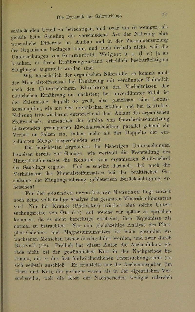 schließenden Urteil zu berechtigen, und zwar um so weniger, als gerade beim Säugling die verschiedene Art der Nahrung eine wesentliche Differenz im Aufbau und in der Zusammensetzung des Organismus bedingen kann, und auch deshalb nicht, wei t le Untersuchungen von Sommerfeld, Weigert u. a. (1. c.) ja an kranken, in ihrem Ernährungszustand erheblich beeinträchtigten Säuglingen angestellt worden sind. Wie hinsichtlich der organischen Nährstoffe, so kommt auch der Mineralstoffwechsel bei Ernährung mit verdünnter Kuhmilch nach den Untersuchungen Blaubergs den Verhältnissen der natürlichen Ernährung am nächsten; bei unverdünnter Milch ist der Salzumsatz doppelt so groß, also gleichsam eine Luxus- konsumption, wie mit den organischen Stoffen, und bei Kufeke- Nahrung tritt wiederum entsprechend dem Ablauf des organischen Stoffwechsels, namentlich der infolge von Gewebseinschmelzung eintretenden gesteigerten Eiweißausscheidung parallel gehend ein Verlust an Salzen ein, indem mehr als das Doppelte der ein- geführten Menge ausgeschieden wird. Die berichteten Ergebnisse der bisherigen Untersuchungen beweisen bereits zur Genüge, wie wertvoll die Feststellung des Mineralstoffumsatzes die Kenntnis vom organischen Stoffwechsel des Säuglings ergänzt! Und es scheint darnach, daß auch die Verhältnisse des Mineralstoffumsatzes bei der praktischen Ge- staltung der Säuglingsnahrung gebieterisch Berücksichtigung er- heischen ! Für den gesunden erwachsenen Menschen liegt zurzeit noch keine vollständige Analyse des gesamten Mineralstoffumsatzes vor! Nur für Kranke (Phthisiker) existiert eine solche Unter- suchungsreihe von Ott (17), auf welche wir später zu sprechen kommen, da es nicht berechtigt erscheint, ihre Ergebnisse als normal zu betrachten. Nur eine gleichzeitige Analyse des Phos- phor-Calcium- und Magnesiumumsatzes ist beim gesunden er- wachsenen Menschen bisher durchgeführt worden, und zwar durch Renvall (18). Freilich hat dieser Autor die Aschenbilanz ge- rade nicht bei der gewöhnlichen Kost in der Nachperiode be- stimmt, die er der fast fünfwöchentlichen Untersuchungsreihe (an sich selbst!) anschloß. Er ermittelte nur die Aschenausgaben (im Harn und Kot), die geringer waren als in der eigentlichen Ver- suchsreihe, weil die Kost der Nachperioden weniger salzreich