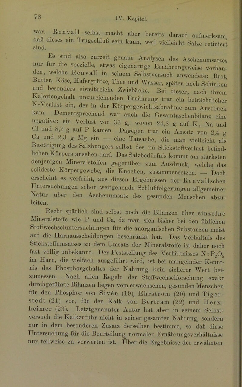 war Renvoi seibst macht aber bereits darauf aufmerksam daß dieses ein Trugschluß sein kann, weil vielleicht Salze retiniert sind. Es sind also zurzeit genaue Analysen des Aschenumsatzes nur für die spezielle, etwas eigenartige Ernährungsweise vorhan- den, welche Kenvall in seinem Selbstversuch anwendete: Brot Butter, Käse, Hafergrütze, Tliee und Wasser, später noch Schinken und besonders eiweißreiche Zwiebäcke. Bei dieser, nach ihrem alonengehalt unzureichenden Ernährung trat ein beträchtlicher A - V erlust ein, der in der Körpergewichtsabnahme zum Ausdruck kam. Dementsprechend war auch die Gesamtaschenbilanz eine negative: ein Verlust von 33 g, wovon 24,8 g auf K, Na und U und 8,2 g auf P kamen. Dagegen trat ein Ansatz von 2,4 g Ca und 2,3 g Mg ein — eine Tatsache, die man vielleicht als Bestätigung des Salzhungers selbst des im Stickstoffverlust befind- lichen Körpers ansehen darf. Das Salzbedürfnis kommt am stärksten denjenigen Mineralstoffen gegenüber zum Ausdruck, welche das solideste Körpergewebe, die Knochen, zusammensetzen. — Doch erscheint es verfrüht, aus diesen Ergebnissen der Renvallschen Untersuchungen schon weitgehende Schlußfolgerungen allgemeiner Natur über den Aschenumsatz des gesunden Menschen abzu- leiten. Recht spärlich sind selbst noch die Bilanzen über einzelne Mineralstoffe wie P und Ca, da man sich bisher bei den üblichen Stoffwechseluntersuchungen für die anorganischen Substanzen meist auf die Harnausscheidungen beschränkt hat. Das Verhältnis des Stickstoffumsatzes zu dem Umsatz der Mineralstoffe ist daher noch fast völlig unbekannt. Der Feststellung des Verhältnisses N : P.,0- im Harn, die vielfach ausgeführt wird, ist bei mangelnder Kennt- nis des Phosphorgehaltes der Nahrung kein sicherer Wert bei- zumessen. Nach allen Regeln der Stoffwechselforschung exakt durchgeführte Bilanzen liegen vom erwachsenen, gesunden Menschen für den Phosphor von Siven (19), Ehrström (20) und Tiger- stedt (21) vor, für den Kalk von Bertram (22) und Herx- heimer (23). Letztgenannter Autor hat aber in seinem Selbst- versuch die Kalkzufuhr nicht in seiner gesamten Nahrung, sondern nur in dem besonderen Zusatz derselben bestimmt, so daß diese Untersuchung für die Beurteilung normaler Ernährungsverhältnisse nur teilweise zu verwerten ist. Über die Ergebnisse der erwähnten