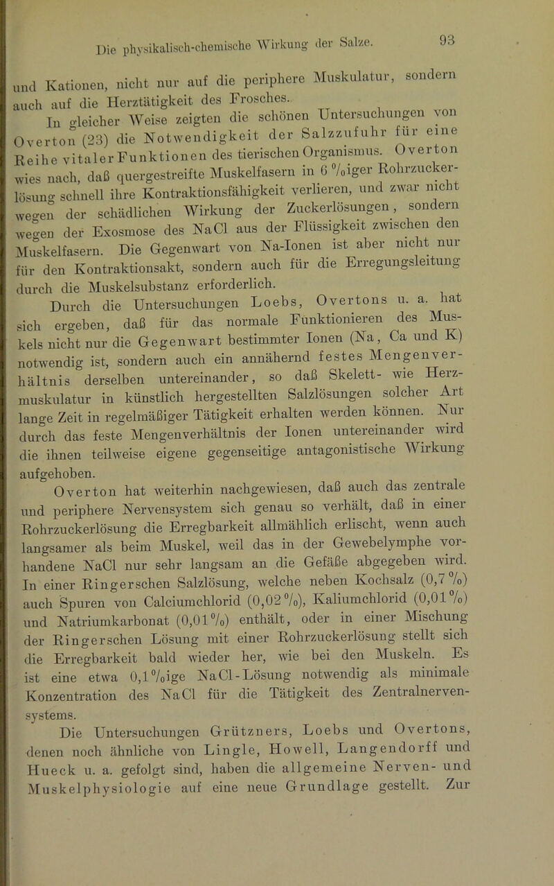 und Kationen, nicht nur auf die periphere Muskulatur, sondern auch auf die Herztätigkeit des Frosches. In gleicher Weise zeigten die schönen Untersuchungen von Overton (23) die Notwendigkeit der Salzzufuhr für eine Reihe vitaler Funktionen des tierischen Organismus. Overton wies nach, daß quergestreifte Muskelfasern in G °/oiger Rohrzucker- lösun schnell ihre Kontraktionsfähigkeit verlieren, und zwar nicht we-en der schädlichen Wirkung der Zuckerlösungen, sondern weo’en der Exosmose des NaCl aus der Flüssigkeit zwischen den Muskelfasern. Die Gegenwart von Na-Ionen ist aber nicht nur für den Kontraktionsakt, sondern auch für die Erregungsleitung durch die Muskelsubstanz erforderlich. Durch die Untersuchungen Loebs, Overtons 11. a. hat sich ergeben, daß für das normale Funktionieren des Mus- kels nicht nur die Gegenwart bestimmter Ionen (Na, Ca und Iv) notwendig ist, sondern auch ein annähernd festes Mengenver- hältnis derselben untereinander, so daß Skelett- wie Heiz- muskulatur in künstlich hergestellten Salzlösungen solcher Art lange Zeit in regelmäßiger Tätigkeit erhalten werden können. Nur durch das feste Mengenverhältnis der Ionen untereinander wird die ihnen teilweise eigene gegenseitige antagonistische Wirkung aufgehoben. Over ton hat weiterhin nachgewiesen, daß auch das zentiale und periphere Nervensystem sich genau so verhält, daß in einer Rohrzuckerlösung die Erregbarkeit allmählich erlischt, wenn auch langsamer als beim Muskel, weil das in der Gewebelymphe vor- handene NaCl nur sehr langsam an die Gefäße abgegeben wird. In einer Ringerschen Salzlösung, welche neben Kochsalz (0,7 /o) auch Spuren von Calciumchlorid (0,02 %), Kaliumchlorid (0,01 /o) und Natriumkarbonat (0,01°/o) enthält, oder in einer Mischung der Ringerschen Lösung mit einer Rohrzuckerlösung stellt sich die Erregbarkeit bald wieder her, wie bei den Muskeln. Es ist eine etwa 0,l%ige NaCl-Lösung notwendig als minimale Konzentration des NaCl für die Tätigkeit des Zentialnei ven- systems. Die Untersuchungen Grützners, Loebs und Overtons, denen noch ähnliche von Lingle, Howell, Langendorff und Hueck u. a. gefolgt sind, haben die allgemeine Nerven- und Muskelphysiologie auf eine neue Grundlage gestellt. Zur