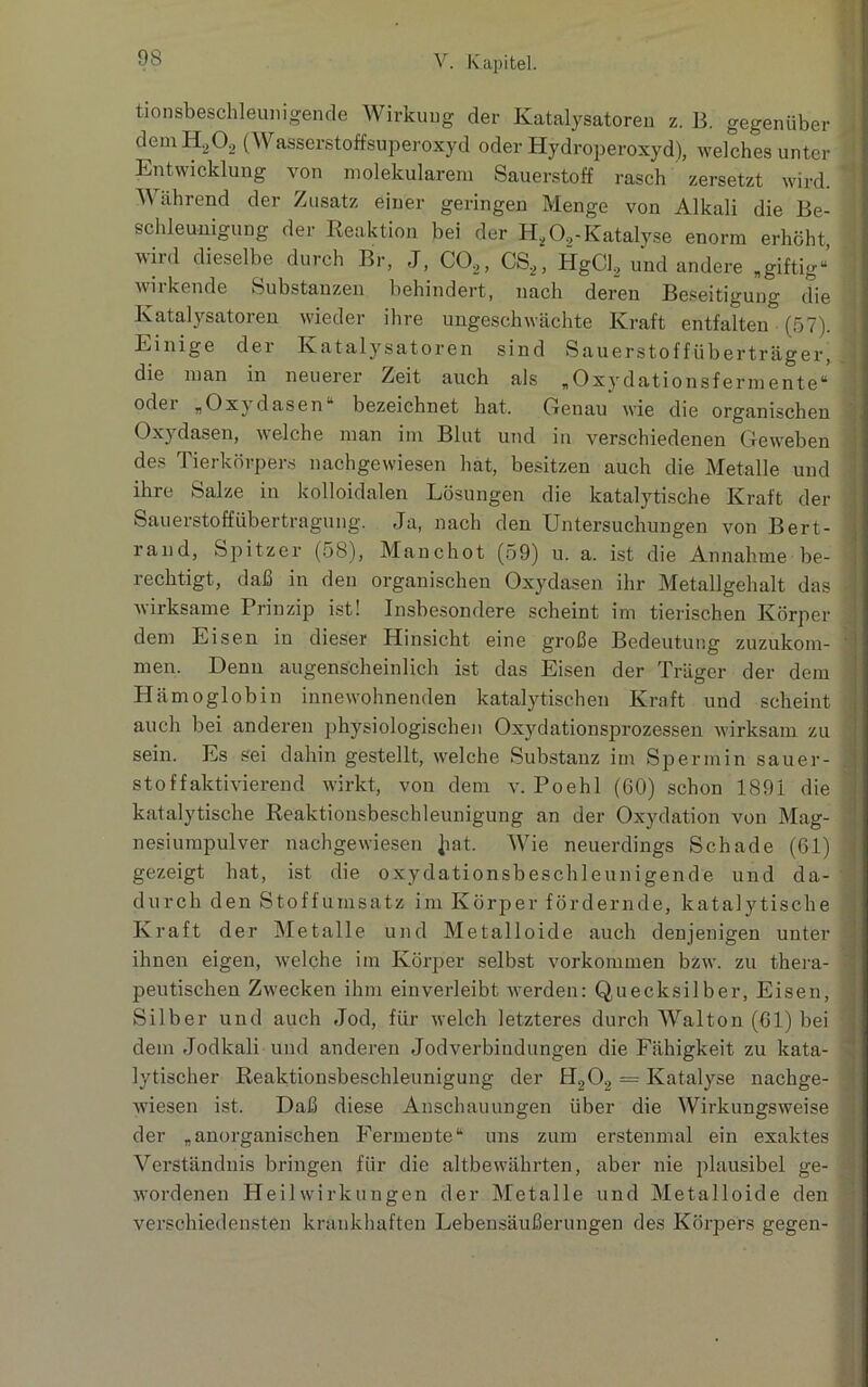 tionsbeschleunigende Wirkung der Katalysatoren z. B. gegenüber demH202 (Wasserstoffsuperoxyd oder Hydroperoxyd), welches unter Entwicklung von molekularem Sauerstoff rasch zersetzt wird, y ährend der Zusatz einer geringen Menge von Alkali die Be- schleunigung der Reaktion bei der H202-Katalyse enorm erhöht, wird dieselbe durch Br, J, C02, CS2, HgCl2 und andere „giftig“ wirkende Substanzen behindert, nach deren Beseitigung die Katalysatoren wieder ihre ungeschwächte Kraft entfalten (57). Einige dei Katalysatoren sind Sau er stoff über träger, die man in neuerer Zeit auch als „Oxydationsfermente“ oder „Oxydasen“ bezeichnet hat. Genau wie die organischen Oxydasen, welche man im Blut und in verschiedenen Geweben des Tierkörpers nachgewiesen hat, besitzen auch die Metalle und ihre Salze in kolloidalen Lösungen die katalytische Kraft der Sauerstoffübertragung. Ja, nach den Untersuchungen von Bert- rand, Spitzer (58), Manchot (59) u. a. ist die Annahme be- I rechtigt, daß in den organischen Oxydasen ihr Metallgehalt das -• wirksame Prinzip ist! Insbesondere scheint im tierischen Körper dem Eisen in dieser Hinsicht eine große Bedeutung zuzukom- men. Denn augenscheinlich ist das Eisen der Träger der dem Hämoglobin innewohnenden katalytischen Kraft und scheint auch bei anderen physiologischen Oxydationsprozessen wirksam zu sein. Es sei dahin gestellt, welche Substanz im Spermin sauer- % Stoff aktivierend wirkt, von dem v. Poehl (60) schon 1891 die katalytische Reaktionsbeschleunigung an der Oxydation von Mag- nesiumpulver nachgewiesen Jiat. Wie neuerdings Schade (61) 1 gezeigt hat, ist die oxydationsbeschleunigende und da- durch den Stoffumsatz im Körper fördernde, katalytische Kraft der Metalle und Metalloide auch denjenigen unter ihnen eigen, welche im Körper selbst Vorkommen bzw. zu thera- ' peutischen Zwecken ihm einverleibt werden: Quecksilber, Eisen, Silber und auch Jod, für welch letzteres durch Walton (61) bei dem Jodkali und anderen Jodverbindungen die Fähigkeit zu kata- lytischer Reaktionsbeschleunigung der H202 = Katalyse nachge- wiesen ist. Daß diese Anschauungen über die Wirkungsweise der „anorganischen Fermente“ uns zum erstenmal ein exaktes Verständnis bringen für die altbewährten, aber nie plausibel ge- wordenen Heilwirkungen der Metalle und Metalloide den verschiedensten krankhaften Lebensäußerungen des Körpers gegen-