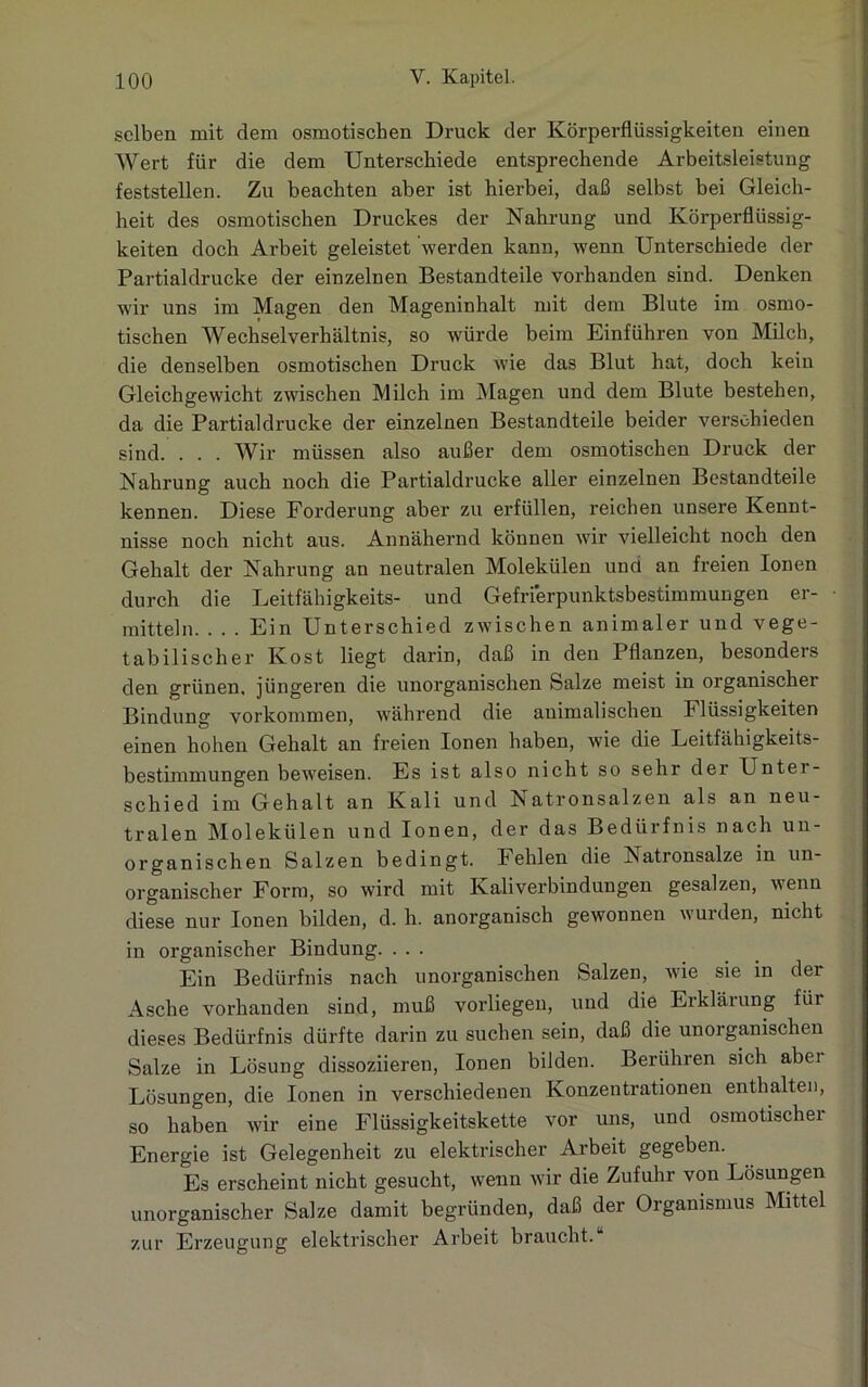 selben mit dem osmotischen Druck der Körperflüssigkeiten einen Wert für die dem Unterschiede entsprechende Arbeitsleistung feststellen. Zu beachten aber ist hierbei, daß selbst bei Gleich- heit des osmotischen Druckes der Nahrung und Körperflüssig- keiten doch Arbeit geleistet werden kann, wenn Unterschiede der Partialdrucke der einzelnen Bestandteile vorhanden sind. Denken wir uns im Magen den Mageninhalt mit dem Blute im osmo- tischen Wechsel Verhältnis, so würde beim Einführen von Milch, die denselben osmotischen Druck wie das Blut hat, doch kein Gleichgewicht zwischen Milch im Magen und dem Blute bestehen, da die Partialdrucke der einzelnen Bestandteile beider verschieden sind. . . . Wir müssen also außer dem osmotischen Druck der Nahrung auch noch die Partialdrucke aller einzelnen Bestandteile kennen. Diese Forderung aber zu erfüllen, reichen unsere Kennt- nisse noch nicht aus. Annähernd können wir vielleicht noch den Gehalt der Nahrung an neutralen Molekülen und an freien Ionen durch die Leitfähigkeits- und Gefrierpunktsbestimmungen er- mitteln. . . . Ein Unterschied zwischen animaler und vege- tabilischer Kost liegt darin, daß in den Pflanzen, besonders den grünen, jüngeren die unorganischen Salze meist in organischer Bindung Vorkommen, während die auimalischen Flüssigkeiten einen hohen Gehalt an freien Ionen haben, wie die Leitfähigkeits- bestimmungen beweisen. Es ist also nicht so sehr der Unter- schied im Gehalt an Kali und Natronsalzen als an neu- tralen Molekülen und Ionen, der das Bedürfnis nach un- organischen Salzen bedingt. Fehlen die ^satronsalze in un- organischer Form, so wird mit Kaliverbindungen gesalzen, wenn diese nur Ionen bilden, d. h. anorganisch gewonnen wurden, nicht in organischer Bindung. ... Ein Bedürfnis nach unorganischen Salzen, wie sie in dei Asche vorhanden sind, muß vorliegen, und die Erklärung für dieses Bedürfnis dürfte darin zu suchen sein, daß die unorganischen Salze in Lösung dissoziieren, Ionen bilden. Berühren sich abei Lösungen, die Ionen in verschiedenen Konzentrationen enthalten, so haben wir eine Flüssigkeitskette vor uns, und osmotischer Energie ist Gelegenheit zu elektrischer Arbeit gegeben. Es erscheint nicht gesucht, wenn wir die Zufuhr von Lösungen unorganischer Salze damit begründen, daß der Organismus Mittel zur Erzeugung elektrischer Arbeit braucht.