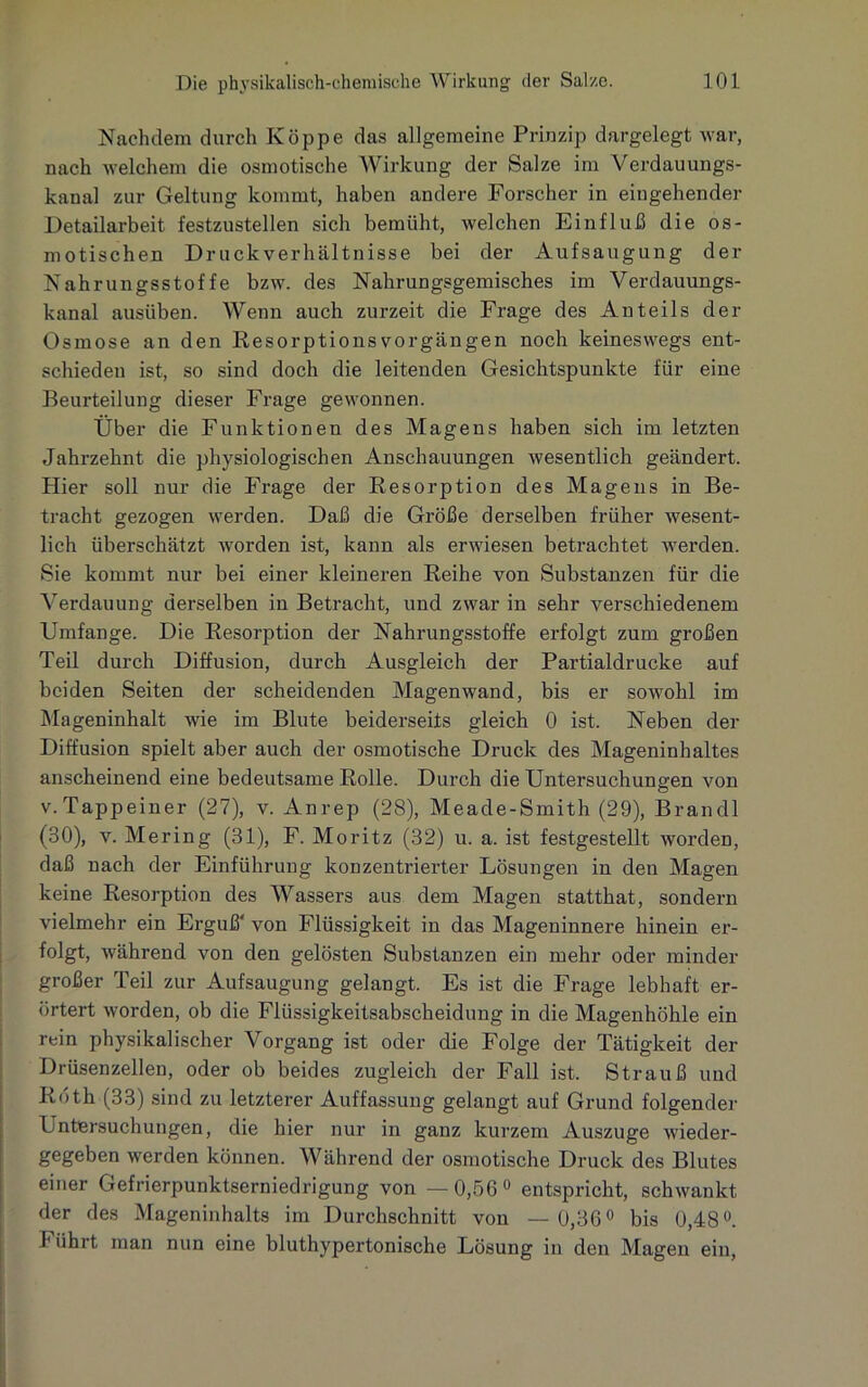 Nachdem durch Koppe das allgemeine Prinzip dargelegt war, nach welchem die osmotische Wirkung der Salze im Verdauungs- kanal zur Geltung kommt, haben andere Forscher in eingehender Detailarbeit festzustellen sich bemüht, welchen Einfluß die os- motischen Druckverhältnisse bei der Aufsaugung der Nahrungsstoffe bzw. des Nahrungsgemisches im Verdauungs- kanal ausüben. Wenn auch zurzeit die Frage des Anteils der Osmose an den Resorptions Vorgängen noch keineswegs ent- schieden ist, so sind doch die leitenden Gesichtspunkte für eine Beurteilung dieser Frage gewonnen. Über die Funktionen des Magens haben sich im letzten Jahrzehnt die physiologischen Anschauungen wesentlich geändert. Hier soll nur die Frage der Resorption des Magens in Be- tracht gezogen werden. Daß die Größe derselben früher wesent- lich überschätzt worden ist, kann als erwiesen betrachtet werden. Sie kommt nur bei einer kleineren Reihe von Substanzen für die Verdauung derselben in Betracht, und zwar in sehr verschiedenem Umfange. Die Resorption der Nahrungsstoffe erfolgt zum großen Teil durch Diffusion, durch Ausgleich der Partialdrucke auf beiden Seiten der scheidenden Magenwand, bis er sowohl im Mageninhalt wie im Blute beiderseits gleich 0 ist. Neben der Diffusion spielt aber auch der osmotische Druck des Mageninhaltes anscheinend eine bedeutsame Rolle. Durch die Untersuchungen von v.Tappeiner (27), v. Anrep (28), Meade-Smith (29), Brandl (30), v. Mering (31), F. Moritz (32) u. a. ist festgestellt worden, daß nach der Einführung konzentrierter Lösungen in den Magen keine Resorption des Wassers aus dem Magen statthat, sondern vielmehr ein Erguß' von Flüssigkeit in das Mageninnere hinein er- folgt, während von den gelösten Substanzen ein mehr oder minder großer Teil zur Aufsaugung gelangt. Es ist die Frage lebhaft er- örtert worden, ob die Flüssigkeitsabscheidung in die Magenhöhle ein rein physikalischer Vorgang ist oder die Folge der Tätigkeit der Drüsenzellen, oder ob beides zugleich der Fall ist. Strauß und Roth (33) sind zu letzterer Auffassung gelangt auf Grund folgender Untersuchungen, die hier nur in ganz kurzem Auszuge wieder- gegeben werden können. Während der osmotische Druck des Blutes einer Gefrierpunktserniedrigung von —0,56° entspricht, schwankt der des Mageninhalts im Durchschnitt von —0,36° bis 0,48°. Hihrt man nun eine bluthypertonische Lösung in den Magen ein,