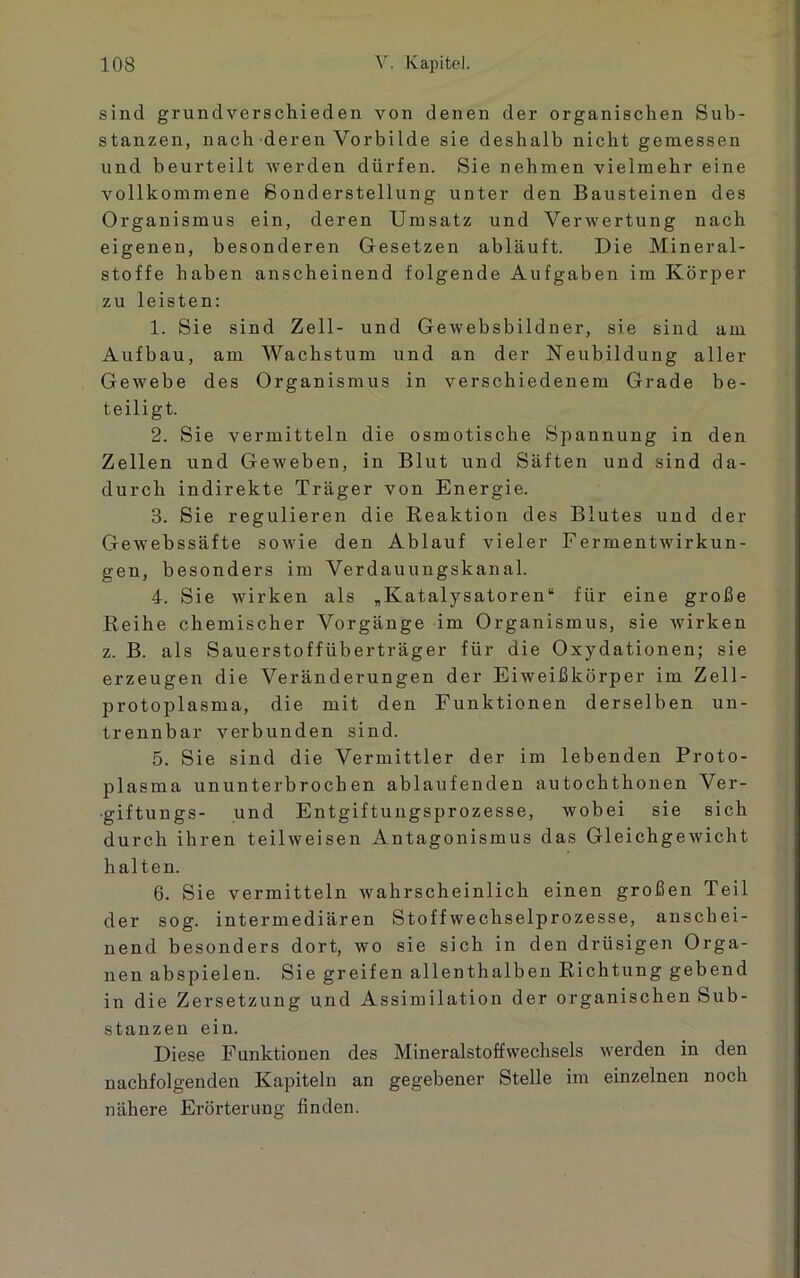 sind grundverschieden von denen der organischen Sub- stanzen, nach deren Vorbilde sie deshalb nicht gemessen und beurteilt werden dürfen. Sie nehmen vielmehr eine vollkommene Sonderstellung unter den Bausteinen des Organismus ein, deren Umsatz und Verwertung nach eigenen, besonderen Gesetzen abläuft. Die Mineral- stoffe haben anscheinend folgende Aufgaben im Körper zu leisten: 1. Sie sind Zell- und Gewebsbildner, sie sind am Aufbau, am Wachstum und an der Neubildung aller Gewebe des Organismus in verschiedenem Grade be- teiligt. 2. Sie vermitteln die osmotische Spannung in den Zellen und Geweben, in Blut und Säften und sind da- durch indirekte Träger von Energie. 8. Sie regulieren die Reaktion des Blutes und der Gewebssäfte sowie den Ablauf vieler Fermentwirkun- gen, besonders im Verdauungskanal. 4. Sie wirken als „Katalysatoren“ für eine große Reihe chemischer Vorgänge im Organismus, sie wirken z. B. als Sauerstoffüberträger für die Oxydationen; sie erzeugen die Veränderungen der Eiweißkörper im Zell- protoplasma, die mit den Funktionen derselben un- trennbar verbunden sind. 5. Sie sind die Vermittler der im lebenden Proto- plasma ununterbrochen ablaufenden autochthonen Ver- giftungs- und Entgiftungsprozesse, wobei sie sich durch ihren teilweisen Antagonismus das Gleichgewicht halten. 6. Sie vermitteln wahrscheinlich einen großen Teil der sog. intermediären Stoffwechselprozesse, anschei- nend besonders dort, wo sie sich in den drüsigen Orga- nen abspielen. Sie greifen allenthalben Richtung gebend in die Zersetzung und Assimilation der organischen Sub- stanzen ein. Diese Funktionen des Mineralstoffwechsels werden in den nachfolgenden Kapiteln an gegebener Stelle im einzelnen noch nähere Erörterung finden.