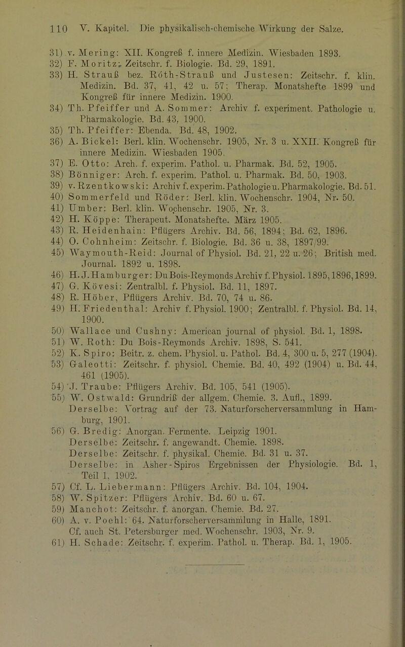 31) v. Mering: XII. Kongreß f. innere Medizin. Wiesbaden 1893. 32) F. Moritz; Zeitschr. f. Biologie. Bd. 29, 1891. 33) H. Strauß bez. Reith-Strauß und Justesen: Zeitschr. f. klin. Medizin. Bd. 37, 41, 42 u. 57; Therap. Monatshefte 1899 und Kongreß für innere Medizin. 1900. 34) Th. Pfeiffer und A. Sommer: Archiv f. experiment. Pathologie u. Pharmakologie. Bd. 43, 1900. 35) Th. Pfeiffer: Ebenda. Bd. 48, 1902. 36) A. Bickel: Berl. klin. Wochenschr. 1905, Nr. 3 u. XXII. Kongreß für innere Medizin. Wiesbaden 1905. 37) E. Otto: Arch. f. experim. Pathol. u. Pharmak. Bd. 52, 1905. 38) Bönniger: Arch. f. experim. Pathol. u. Pharmak. Bd. 50, 1903. 39) v. Rzentkowski: Archiv f.experim.Pathologieu.Pharmakologie. Bd. 51. 40) Sommerfeld und Röder: Berl. klin. Wochenschr. 1904, Nr. 50. 41) Umber: Berl. klin. Wochenschr. 1905, Nr. 3. 42) H. Koppe: Therapeut. Monatshefte. März 1905. 43) R. Heidenhain: Pflügers Archiv. Bd. 56, 1894: Bd. 62, 1896. 44) O. Cohnheim: Zeitschr. f. Biologie. Bd. 36 u. 38, 1897/99. 45) Waymouth-Reid: Journal of Physiol. Bd. 21, 22 u. 26: British med. Journal. 1892 u. 1898. 46) H. J.Hamburger: DuBois-ReymondsArchivf.Physiol. 1895,1896,1899. 47) G. Kövesi: Zentralbl. f. Physiol. Bd. 11, 1897. 48) R. Höher, Pflügers Archiv. Bd. 70, 74 u. 86. 49) H. Friedenthal: Archiv f. Physiol. 1900; Zentralbl. f. Physiol. Bd. 14, 1900. 50) Wallace und Cushny: American journal of physiol. Bd. 1, 1898. 51) W. Roth: Du Bois-Reymonds Archiv. 1898, S. 541. 52) K. Spiro: Beitr. z. chem. Physiol. u. Pathol. Bd. 4, 300 u. 5, 277 (1904). 53) Galeotti: Zeitschr. f. physiol. Chemie. Bd. 40, 492 (1904) u. Bd. 44, 461 (1905). 54) J. Traube: Pflügers Archiv. Bd. 105, 541 (1905). 55) W. Ostwald: Grundriß der allgem. Chemie. 3. Aufl., 1899. Derselbe: Vortrag auf der 73. Naturforscherversammlung in Ham- burg, 1901. 56) G. Bredig: Anorgan. Fermente. Leipzig 1901. Derselbe: Zeitschr. f. angewandt. Chemie. 1898. Derselbe: Zeitschr. f. physikal. Chemie. Bd. 31 u. 37. Derselbe: in Asher-Spiro® Ergebnissen der Physiologie. Bd. 1, Teil 1, 1902. 57) Cf. L. Liebermann: Pflügers Archiv. Bd. 104, 1904. 58) W. Spitzer: Pflügers Archiv. Bd. 60 u. 67. 59) Manchot: Zeitschr. f. anorgan. Chemie. Bd. 27. 60) A. v. Poehl: 64. Naturforscherversammlung in Halle, 1891. Cf. auch St. Petersburger med. Wochenschr. 1903, Nr. 9. 61) H. Schade: Zeitschr. f. experim. Pathol. u. Therap. Bd. 1, 1905.