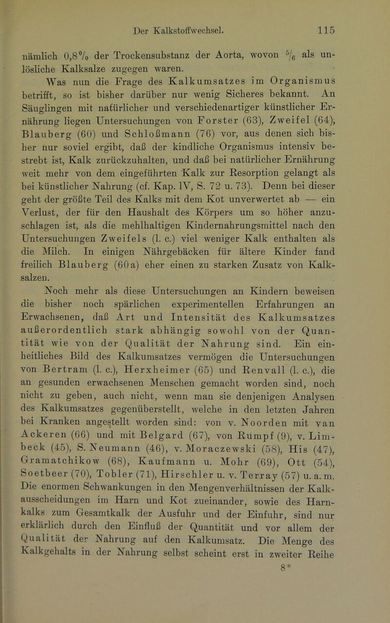 nämlich 0,8% der Trockensubstanz der Aorta, wovon 5/6 als un- lösliche Kalksalze zugegen waren. Was nun die Frage des Kalkumsatzes im Organismus betrifft, so ist bisher darüber nur wenig Sicheres bekannt. An Säuglingen mit natürlicher und verschiedenartiger künstlicher Er- nährung liegen Untersuchungen von Förster (63), Zweifel (64), Blauberg (60) und Schloßmann (76) vor, aus denen sich bis- her nur soviel ergibt, daß der kindliche Organismus intensiv be- strebt ist, Kalk zurückzuhalten, und daß bei natürlicher Ernährung weit mehr von dem eingeführten Kalk zur Resorption gelangt als bei künstlicher Nahrung (cf. Kap. IV, S. 72 u. 73). Denn bei dieser geht der größte Teil des Kalks mit dem Kot unverwertet ab — ein Verlust, der für den Haushalt des Körpers um so höher anzu- schlagen ist, als die mehlhaltigen Kindernahrungsmittel nach den Untersuchungen Zweifels (1. c.) viel weniger Kalk enthalten als die Milch. In einigen Nährgebäcken für ältere Kinder fand freilich Blauberg (60a) eher einen zu starken Zusatz von Kalk- salzen. Noch mehr als diese Untersuchungen an Kindern beweisen die bisher noch spärlichen experimentellen Erfahrungen an Erwachsenen, daß Art und Intensität des Kalkumsatzes außerordentlich stark abhängig sowohl von der Quan- tität wie von der Qualität der Nahrung sind. Ein ein- heitliches Bild des Kalkumsatzes vermögen die Untersuchungen von Bertram (1. c.), Herxheimer (65) und Renvall (1. c.), die an gesunden erwachsenen Menschen gemacht worden sind, noch nicht zu geben, auch nicht, wenn man sie denjenigen Analysen des Kalkumsatzes gegenüberstellt, welche in den letzten Jahren bei Kranken angestellt worden sind: von v. Noorden mit van Ackeren (66) und mit Belgard (67), von Rumpf (9), v. Lim- beck (45), S. Neumann (46), v. Moraczewski (58), Flis (47), Gramatchikow (68), Kaufmann u. Mohr (69), Ott (54), Soetbeer (70), Tobler (71), Hirschler u. v. Terray (57) u. a. m. Die enormen Schwankungen in den Mengenverhältnissen der Kalk- ausscheidungen im Harn und Kot zueinander, sowie des Harn- kalks zum Gesamtkalk der Ausfuhr und der Einfuhr, sind nur erklärlich durch den Einfluß der Quantität und vor allem der Qualität der Nahrung auf den Kalkumsatz. Die Menge des Kalkgehalts in der Nahrung selbst scheint erst in zweiter Reihe 8*