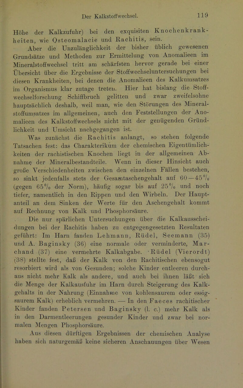 Höhe der Kalkzufuhr) bei den exquisiten Knochenkrank- heiten, wie Osteomalacie und Rachitis, sein. Aber die Unzulänglichkeit der bisher üblich gewesenen Grundsätze und Methoden zur Ermittelung von Anoraalieen im Mineralstoffwechsel tritt am schärfsten hervor gerade bei einer Übersicht über die Ergebnisse der Stoffwechseluntersuchungen bei diesen Krankheiten, bei denen die Anomalieen des Kalkumsatzes im Organismus klar zutage treten. Hier hat bislang die Stoff- wechselforschung Schiffbruch gelitten und zwar zweifelsohne hauptsächlich deshalb, weil man, wie den Störungen des Mineral- stoffumsatzes im allgemeinen, auch den Feststellungen der Ano- malieen des Kalkstoffwechsels nicht mit der genügenden Gründ- lichkeit und Umsicht nachgegangen ist. Was zunächst die Rachitis anlangt, so stehen folgende Tatsachen fest: das Charakterikum der chemischen Eigentümlich- keiten der rachistischen Knochen liegt in der allgemeinen Ab- nahme der Mineralbestandteile. Wenn in dieser Hinsicht auch große Verschiedenheiten zwischen den einzelnen Fällen bestehen, so sinkt jedenfalls stets der Gesamtaschengehalt auf 60—45% (gegen 65% der Norm), häufig sogar bis auf 25% und noch tiefer, namentlich in den Rippen und den Wirbeln. Der Haupt- anteil an dem Sinken der Werte für den Aschengehalt kommt auf Rechnung von Kalk und Phosphorsäure. Die nur spärlichen Untersuchungen über die Kalkausschei- dungen bei der Rachitis haben zu entgegengesetzten Resultaten geführt: Im Harn fanden Lehmann, Riidel, Seemann (35) und A. Baginsky (36) eine normale oder verminderte, Mar- chand (37) eine vermehrte Kalkabgabe. Rüdel (Vierordt) (38) stellte fest, daß der Kalk von den Rachitischen ebensogut resorbiert wird als von Gesunden; solche Kinder entleeren durch- aus nicht mehr Kalk als andere, und auch bei ihnen läßt sich die Menge der Kalkausfuhr im Harn durch Steigerung des Kalk- gehalts in der Nahrung (Einnahme von kohlensaurem oder essig- saurem Kalk) erheblich vermehren. — In den Faeces rachitischer Kinder fanden Petersen und Baginsky (1. c.) mehr Kalk als in den Darmentleerungen gesunder Kinder und zwar bei nor- malen Mengen Phosphorsäure. Aus diesen dürftigen Ergebnissen der chemischen Analyse haben sich naturgemäß keine sicheren Anschauungen über Wesen