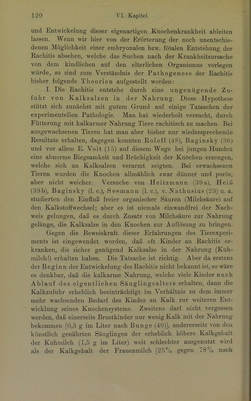 und Entwickelung dieser eigenartigen Knochenkrankkeit ableiten lassen. Wenn wir hier von der Erörterung der noch unentschie- denen Möglichkeit einer embryonalen bzw. fötalen Entstehung der Rachitis absehen, welche das Suchen uach der Krankheitsursache von dem kindlichen auf den elterlichen Organismus verlegen würde, so sind zum Verständnis der Pathogenese der Rachitis bisher folgende Theorien aufgestellt worden: I. Die Rachitis entstehe durch eine ungenügende Zu- fuhr von Kalksalzen in der Nahrung. Diese Hypothese stützt sich zunächst mit gutem Grund auf einige Tatsachen der experimentellen Pathologie. Man hat wiederholt versucht, durch Fütterung mit kalkarmer Nahrung Tiere rachitisch zu machen. Bei ausgewachsenen Tieren hat man aber bisher nur wiedersprechende Resultate erhalten, dagegen konnten Roloff (48), Baginsky (30) und vor allem E. Voit (15) auf diesem Wege bei jungen Hunden eine abnorme Biegsamkeit und Brüchigkeit der Knochen erzeugen, welche sich an Kalksalzen verarmt zeigten. Bei erwachsenen Tieren wurden die Knochen allmählich zwar dünner und porös, aber nicht weicher. Versuche von Heitzmann (39a), Heiß (39b), Baginsky (1. c.), Seemann (1. c.), v. Nathusius (23) it. a. studierten den Einfluß freier organischer Säuren (Milchsäure) auf den Kalkstoffwechsel; aber es ist niemals einwandfrei der Nach- weis gelungen, daß es durch Zusatz von Milchsäure zur Nahrung gelänge, die Kalksalze in den Knochen zur Auflösung zu bringen. Gegen die Beweiskraft dieser Erfahrungen des Tierexperi- ments ist eingewendet worden, daß oft Kinder an Rachitis er- kranken, die sicher genügend Kalksalze in der Nahrung (Kuh- milch!) erhalten haben. Die Tatsache ist richtig. Aber da erstens der Beginn der Entwickelung des Rachitis nicht bekannt ist, so wäre es denkbar, daß die kalkarme Nahrung, welche viele Kinder nach Ablauf des eigentlichen Säuglingsalters erhalten, dann die Kalkzufuhr erheblich beeinträchtigt im Verhältnis zu dem immer mehr wachsenden Bedarf des Kindes an Kalk zur weiteren Ent- wicklung seines Knochensystems. Zweitens darf nicht vergessen werden, daß einerseits Brustkinder nur wenig Kalk mit der Nahrung bekommen [0,3 g im Liter nach Bunge (40)], andererseits von den künstlich genährten Säuglingen der erheblich höhere Kalkgehalt der Kuhmilch (1,5 g im Liter) weit schlechter ausgenutzt wird als der Kalkgehalt der Frauenmilch [25% gegen 78% nach