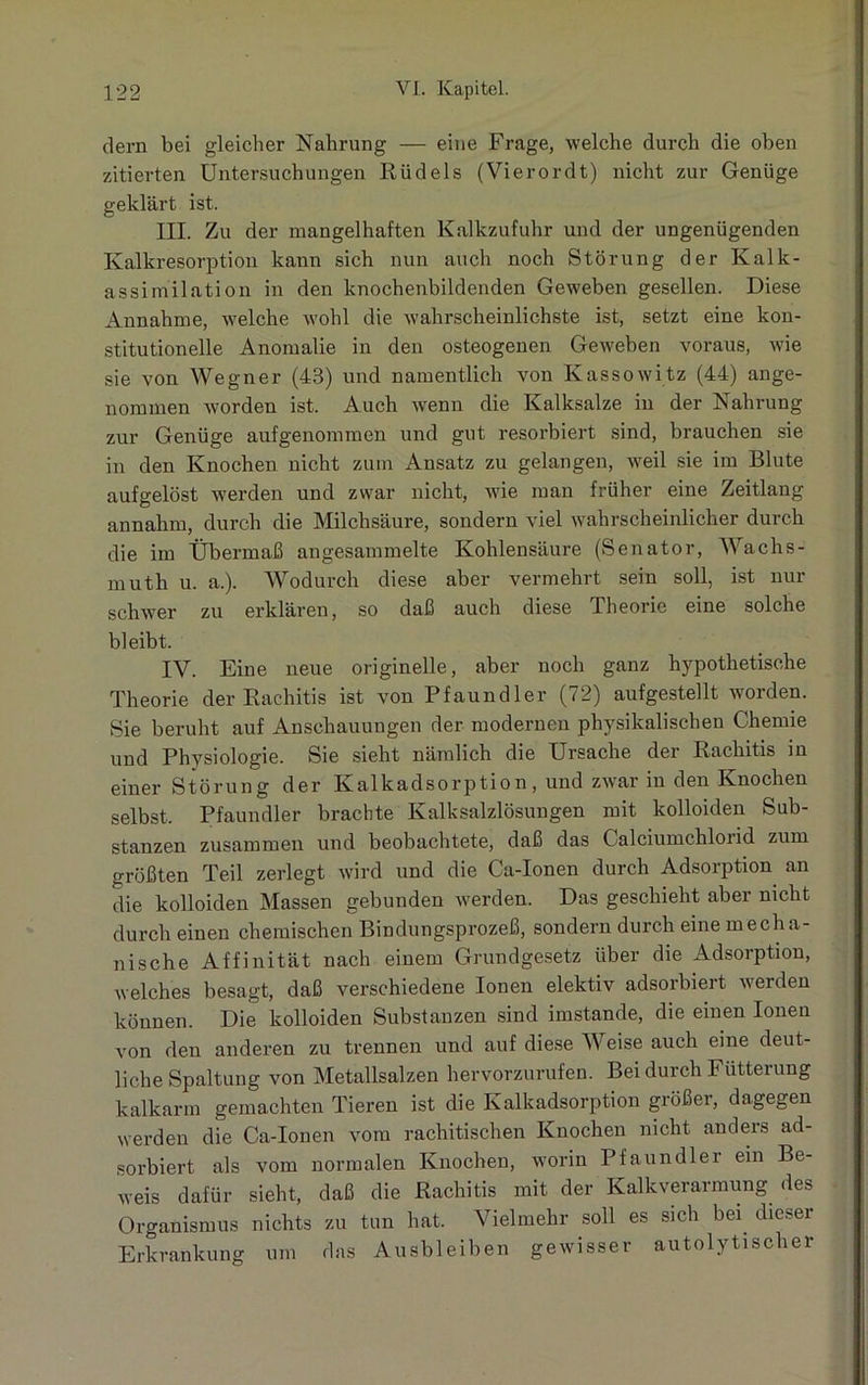 dem bei gleicher Nahrung — eine Frage, welche durch die oben zitierten Untersuchungen Rüdels (Vierordt) nicht zur Genüge geklärt ist. III. Zu der mangelhaften Kalkzufuhr und der ungenügenden Kalkresorption kann sich nun auch noch Störung der Kalk- assimilation in den knochenbildenden Geweben gesellen. Diese Annahme, welche wohl die wahrscheinlichste ist, setzt eine kon- stitutionelle Anomalie in den osteogenen Geweben voraus, wie sie von Wegner (43) und namentlich von Kassowitz (44) ange- nommen -worden ist. Auch wenn die Kalksalze in der Nahrung zur Genüge aufgenommen und gut resorbiert sind, brauchen sie in den Knochen nicht zum Ansatz zu gelangen, weil sie im Blute aufgelöst werden und zwar nicht, wie man früher eine Zeitlang annahm, durch die Milchsäure, sondern viel wahrscheinlicher durch die im Übermaß angesammelte Kohlensäure (Senator, AVachs- muth u. a.). Wodurch diese aber vermehrt sein soll, ist nur schwer zu erklären, so daß auch diese Theorie eine solche bleibt. IV. Eine neue originelle, aber noch ganz hypothetische Theorie der Rachitis ist von Pfaundler (72) aufgestellt worden. Sie beruht auf Anschauungen der modernen physikalischen Chemie und Physiologie. Sie sieht nämlich die Ursache der Rachitis in einer Störung der Kalkadsorption, und zwar in den Knochen selbst. Pfaundler brachte Kalksalzlösungen mit kolloiden Sub- stanzen zusammen und beobachtete, daß das Calciumchloiid zum größten Teil zerlegt wird und die Ca-Ionen durch Adsorption an die kolloiden Massen gebunden werden. Das geschieht aber nicht durch einen chemischen Bindungsprozeß, sondern durch eine mecha- nische Affinität nach einem Grundgesetz über die Adsorption, welches besagt, daß verschiedene Ionen elektiv adsorbiert werden können. Die kolloiden Substanzen sind imstande, die einen Ionen von den anderen zu trennen und auf diese Weise auch eine deut- liche Spaltung von Metallsalzen hervorzurufen. Bei durch Fütterung kalkarm gemachten Tieren ist die Kalkadsorption größer, dagegen werden die Ca-Ionen vom rachitischen Knochen nicht anders ad- sorbiert als vom normalen Knochen, worin Pfaundler ein Be- weis dafür sieht, daß die Rachitis mit der Kalkverarmung des Organismus nichts zu tun hat. Vielmehr soll es sich bei dieser Erkrankung um das Ausbleiben gewisser autolytischer