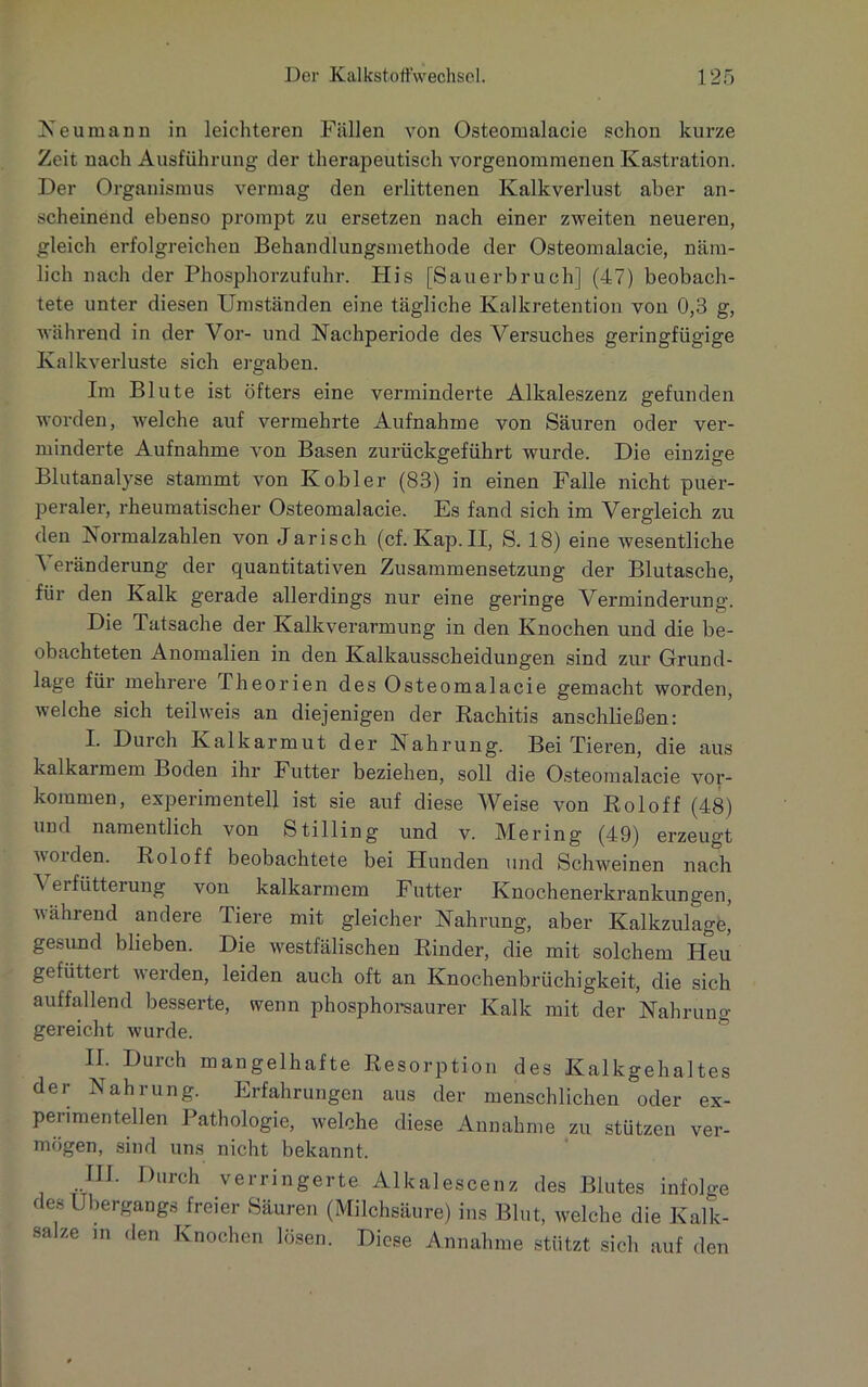 Neumann in leichteren Fällen von Osteomalacie schon kurze Zeit nach Ausführung der therapeutisch vorgenommenen Kastration. Der Organismus vermag den erlittenen Kalkverlust aber an- scheinend ebenso prompt zu ersetzen nach einer zweiten neueren, gleich erfolgreichen Behandlungsmethode der Osteomalacie, näm- lich nach der Phosphorzufuhr. His [Sauerbruch] (47) beobach- tete unter diesen Umständen eine tägliche Kalkretention von 0,3 g, während in der Vor- und Nachperiode des Versuches geringfügige Kalkverluste sich ergaben. Im Blute ist öfters eine verminderte Alkaleszenz gefunden worden, welche auf vermehrte Aufnahme von Säuren oder ver- minderte Aufnahme von Basen zurückgeführt wurde. Die einzige Blutanalyse stammt von Kobler (83) in einen Falle nicht puer- peraler, rheumatischer Osteomalacie. Es fand sich im Vergleich zu den Normalzahlen von Jarisch (cf.Kap.II, S. 18) eine wesentliche ^ eränderung der quantitativen Zusammensetzung der Blutasche, für den Kalk gerade allerdings nur eine geringe Verminderung. Die Tatsache der Kalkverarmung in den Knochen und die be- obachteten Anomalien in den Kalkausscheidungen sind zur Grund- lage für mehrere Theorien des Osteomalacie gemacht worden, welche sich teil weis an diejenigen der Rachitis anschließen: I. Durch Kalkarmut der Nahrung. Bei Tieren, die aus kalkaimem Boden ihr Futter beziehen, soll die Osteomalacie Vor- kommen, experimentell ist sie auf diese Weise von Roloff (48) und namentlich von Stilling und v. Mering (49) erzeugt worden. Roloff beobachtete bei Hunden und Schweinen nach Verfütterung von kalkarmem Futter Knochenerkrankungen, während andere Tiere mit gleicher Nahrung, aber Kalkzulage| gesund blieben. Die westfälischen Rinder, die mit solchem Heu gefüttert werden, leiden auch oft an Knochenbrüchigkeit, die sich auffallend besserte, wenn phosphorsaurer Kalk mit der Nahrung gereicht wurde. II. Durch mangelhafte Resorption des Kalkgehaltes der Nahrung. Erfahrungen aus der menschlichen oder ex- perimentellen Pathologie, welche diese Annahme zu stützen ver- mögen, sind uns nicht bekannt. III. Durch verringerte Alkalescenz des Blutes infolge des Übergangs freier Säuren (Milchsäure) ins Blut, welche die Kalk- salze in den Knochen lösen. Diese Annahme stützt sich auf den