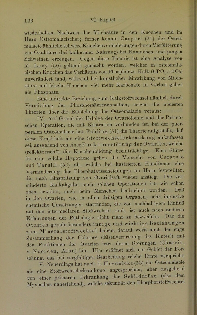 wiederholten Nachweis der Milchsäure in den Knochen und im Harn Osteomalacischer; ferner konnte Caspari (21) der Osteo- malacie ähnliche schwere Knochenveränderungen durch Verfütterung von Oxalsäure (bei kalkarmer Nahrung) bei Kaninchen und jungen Schweinen erzeugen. Gegen diese Theorie ist eine Analyse von M. Levy (50) geltend gemacht worden, welcher in osteomala- cischen Knochen das Verhältnis von Phosphor zu Kalk (6P04:10 Ca) unverändert fand, während bei künstlicher Einwirkung von Milch- säure auf frische Knochen viel mehr Karbonate in Verlust gehen als Phosphate. Eine indirekte Beziehung zum Kalkstoffwechsel nämlich durch Vermittlung der Phosphorsäureanomalien, setzen die neuesten Theorien über die Entstehung der Osteomalacie voraus: IV. Auf Grund der Erfolge der Ovariotomie und der Porrö- schen Operation, die mit Kastration verbunden ist, bei der puer- peralen Osteomalacie hat Fehling (51) die Theorie aufgestellt, daß diese Krankheit als eine Stoffwechselerkrankung aufzufassen sei, ausgehend von einerFunktionsstörung der Ovarien, welche (reflektorisch?) die Knochenbildung beeinträchtige. Eine Stütze für eine solche Plypothese geben die Versuche von Curatulo und Tarulli (52) ab, welche bei kastrierten Hündinnen eine Verminderung der Phosphatausscheidungen im Harn feststellten, die nach Einspritzung von Ovarialsaft wieder anstieg. Die ver- minderte Kalkabgabe nach solchen Operationen ist, Avie schon oben erwähnt, auch beim Menschen beobachtet worden. Daß in den Ovarien, wie in allen drüsigen Organen, sehr intensive chemische Umsetzungen stattfinden, die von nachhaltigem Einfluß auf den intermediären Stoffwechsel sind, ist auch nach anderen Erfahrungen der Pathologie nicht mehr zu bezweifeln. Daß die Ovarien gerade besonders innige und wichtige Beziehungen zum Mineral Stoffwechsel haben, darauf Aveist auch der enge Zusammenhang der Chlorose (Eisenverarmung des Blutes!) mit den Funktionen der Ovarien bzAV. deren Störungen (Chairin, v. Noorden, Albu) hin. Hier eröffnet sich ein Gebiet der For- schung, das bei sorgfältiger Bearbeitung reiche Ernte verspiicht. V. Neuerdings hat auch E. Hoennicke(53) die Osteomalacie als eine Stoffwechselerkrankung angesprochen, aber ausgehend von einer primären Erkrankung der Schilddrüse (also dem Myxoedem nahestehend), Avelche sekundär den Phosphorstoffwechsel