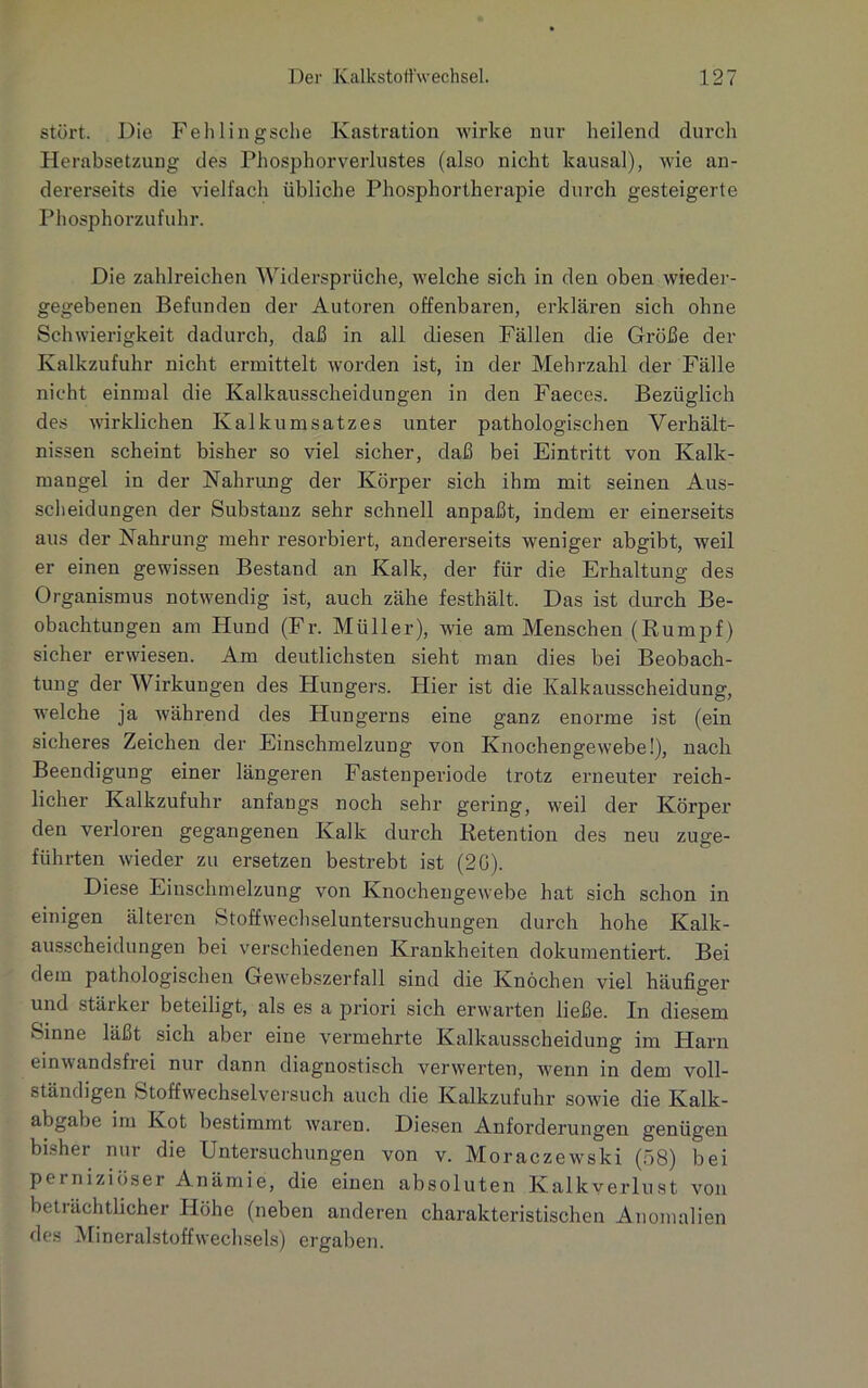 stört. Die Fehlingsche Kastration wirke nur keilend durch Herabsetzung des Phosphorverlustes (also nicht kausal), wie an- dererseits die vielfach übliche Phosphortherapie durch gesteigerte Phosphorzufuhr. Die zahlreichen Widersprüche, welche sich in den oben wieder- gegebenen Befunden der Autoren offenbaren, erklären sich ohne Schwierigkeit dadurch, daß in all diesen Fällen die Größe der Kalkzufuhr nicht ermittelt worden ist, in der Mehrzahl der Fälle nicht einmal die Kalkausscheidungen in den Faeces. Bezüglich des wirklichen Kalkumsatzes unter pathologischen Verhält- nissen scheint bisher so viel sicher, daß bei Eintritt von Kalk- mangel in der Nahrung der Körper sich ihm mit seinen Aus- scheidungen der Substanz sehr schnell anpaßt, indem er einerseits aus der Nahrung mehr resorbiert, andererseits weniger abgibt, weil er einen gewissen Bestand an Kalk, der für die Erhaltung des Organismus notwendig ist, auch zähe festhält. Das ist durch Be- obachtungen am Hund (Fr. Müller), wie am Menschen (Kumpf) sicher erwiesen. Am deutlichsten sieht man dies bei Beobach- tung der Wirkungen des Hungers. Hier ist die Kalkausscheidung, welche ja während des Hungerns eine ganz enorme ist (ein sicheres Zeichen der Einschmelzung von Knochengewebe!), nach Beendigung einer längeren Fastenperiode trotz erneuter reich- licher Kalkzufuhr anfangs noch sehr gering, weil der Körper den verloren gegangenen Kalk durch Retention des neu zuge- führten wieder zu ersetzen bestrebt ist (2G). Diese Einschmelzung von Knochengewebe hat sich schon in einigen älteren Stoffwechseluntersuchungen durch hohe Kalk- ausscheidungen bei verschiedenen Krankheiten dokumentiert. Bei dem pathologischen Gewebszerfall sind die Knochen viel häufiger und stärker beteiligt, als es a priori sich erwarten ließe. In diesem Sinne läßt sich aber eine vermehrte Kalkausscheidung im Harn einwandsfrei nur dann diagnostisch verwerten, wenn in dem voll- ständigen Stoff wechselversuch auch die Kalkzufuhr sowie die Ivalk- abgabe im Kot bestimmt waren. Diesen Anforderungen genügen bisher nur die Untersuchungen von v. Moraczewski (58) bei perniziöser Anämie, die einen absoluten Kalkverlust von beträchtlicher Höhe (neben anderen charakteristischen Anomalien des Mineralstoffwechsels) ergaben.