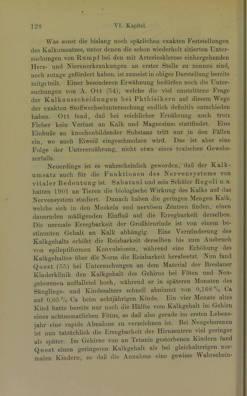 Was sonst die bislang noch spärlichen exakten Feststellungen des Kalkumsatzes, unter denen die schon wiederholt zitierten Unter- suchungen von Rumpf bei den mit Arteriosklerose einhergehenden Herz- und Nierenerkrankungen an erster Stelle zu nennen sind, noch zutage gefördert haben, ist zumeist in obiger Darstellung bereits mitgcteiit. Einer besonderen Erwähnung bedürfen noch die Unter- suchungen von A. Ott (54), welche die viel umstrittene Frage der Kalkausscheidungen bei Phthisikern auf diesem Wege der exakten Stoffwechseluntersuchung endlich definitiv entschieden haben. Ott fand, daß bei reichlicher Ernährung auch trotz Fieber kein Verlust an Kalk und Magnesium stattfindet. Eine Einbuße an knochenbildender Substanz tritt nur in den Fällen ein, wo auch Eiweiß eingeschmolzen wird. Das ist aber eine Folge der Unterernährung,, nicht etwa eines toxischen Gewebs- zerfalls. Neuerdings ist es wahrscheinlich geworden, daß der Kalk- umsatz auch für die Funktionen des Nervensystems von vitaler Bedeutung ist. Sabatani und sein Schüler Regoli u. a. hatten 1901 an Tieren die biologische Wirkung des Kalks auf das Nervensystem studiert. Danach haben die geringen Mengen Kalk, welche sich in den Muskeln und nervösen Zentren finden, einen dauernden mäßigenden Einfluß auf die Erregbarkeit derselben. Die normale Erregbarkeit der Großhirnrinde ist von einem be- stimmten Gehalt an Kalk abhängig. Eine Verminderung des Kalkgehalts erhöht die Reizbarkeit derselben bis zum Ausbruch von epileptiformen Konvulsionen, während eine Erhöhung des Kalkgehaltes über die Norm die Reizbarkeit herabsetzt. Nun fand Quest (55) bei Untersuchungen an dem Material der Breslauer Kinderklinik den Kalkgehalt des Gehirns bei Föten und Neu- geborenen. auffallend hoch, während er in späteren Monaten des Säuglings- und Kindesalters schnell abnimmt von 0,168% Ca auf 0,05 % Ca beim achtjährigen Kinde. Ein vier Monate altes Kind hatte bereits nur noch die Hälfte vom Kalkgehalt im Gehirn eines achtmonatlichen Fötus, so daß also gerade im ersten Lebens- jahr eine rapide Abnahme zu verzeichnen ist. Bei Neugeborenen ist nun tatsächlich die Erregbarkeit der Hirnzentren \iel geiingei als später. Im Gehirne von an Tetanie gestorbenen Kindern fand Quest einen geringeren Kalkgehalt als bei gleichalterigen nor- malen Kindern, so daß die Annahme eine gewisse Wahrschein-