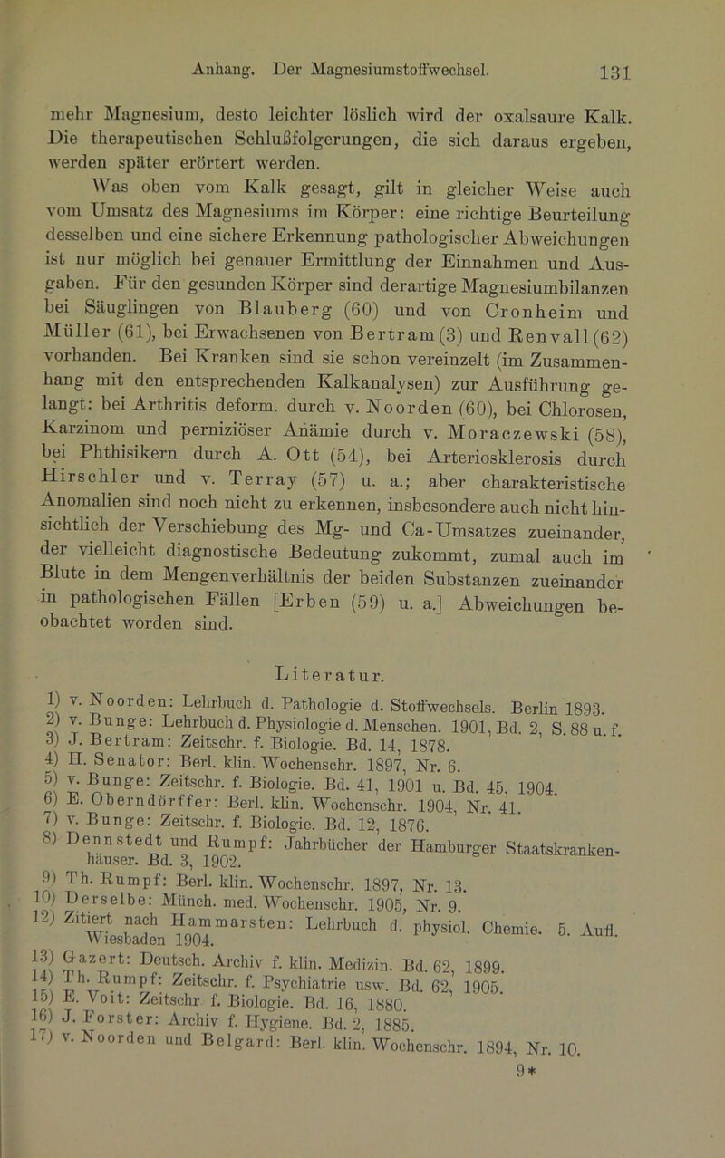 mehr Magnesium, desto leichter löslich wird der Oxalsäure Kalk. Die therapeutischen Schlußfolgerungen, die sich daraus ergeben, werden später erörtert werden. Was oben vom Kalk gesagt, gilt in gleicher Weise auch vom Umsatz des Magnesiums im Körper: eine richtige Beurteilung desselben und eine sichere Erkennung pathologischer Abweichungen ist nur möglich bei genauer Ermittlung der Einnahmen und Aus- gaben. Für den gesunden Körper sind derartige Magnesiumbilanzen bei Säuglingen von Blauberg (60) und von Cronheim und Müller (61), bei Erwachsenen von Bertram (3) und Renvall(62) vorhanden. Bei Kranken sind sie schon vereinzelt (im Zusammen- hang mit den entsprechenden Kalkanalysen) zur Ausführung ge- langt: bei Arthritis deform, durch v. Noorden (60), bei Chlorosen, Karzinom und perniziöser Anämie durch v. Moraczewski (58), bei Phthisikern durch A. Ott (54), bei Arteriosklerosis durch Hirschler und v. Terray (57) u. a.; aber charakteristische Anomalien sind noch nicht zu erkennen, insbesondere auch nicht hin- sichtlich der Verschiebung des Mg- und Ca-Umsatzes zueinander, der vielleicht diagnostische Bedeutung zukommt, zumal auch im Blute m dem Mengenverhältnis der beiden Substanzen zueinander in pathologischen Fällen [Erben (59) u. a.] Abweichungen be- obachtet worden sind. L i t e r a t u r. 1) v. Noorden: Lehrbuch d. Pathologie d. Stoffwechsels. Berlin 1893. 2) v. Bunge: Lehrbuch d. Physiologie d. Menschen. 1901, Bd. 2 S. 88 u. f. 3) J. Bertram: Zeitschr. f. Biologie. Bd. 14, 1878. 4) H. Senator: Berl. klin. Wochenschr. 1897, Nr. 6. m ™ ^Unge: Zeitschr. f. Biologie. Bd. 41, 1901 u. Bd. 45, 1904. Y) E. Oberndörffer: Berl. klin. Wochenschr. 1904, Nr. 41. 7) v. Bunge: Zeitschr. f. Biologie. Bd. 12, 1876. 5) D MLn^Bd^ l190pmPf: JahrbÜcher der Hamburger Staatskranken- 9) Th. Rumpf: Berl. klin. Wochenschr. 1897, Nr. 13. 10) Derselbe: Münch, med. Wochenschr. 1905, Nr. 9. 12) Zitiert nach Hammarsten: Lehrbuch d. physiol. Chemie. 5. Auff Miesbaden 1904. rp?Z!;rt: Deutsch- Archiv f- klin. Medizin. Bd. 62, 1899. ? Im Rumpf: Zeitschr. f. Psychiatrie usw. Bd. 62, 1905 10) L. Voit: Zeitschr f. Biologie. Bd. 16, 1880. 16) J. Förster: Archiv f. Hygiene. Bd. 2, 1885. i) v. Noorden und Belgard: Berl. klin. Wochenschr. 1894, Nr. 10. 9*