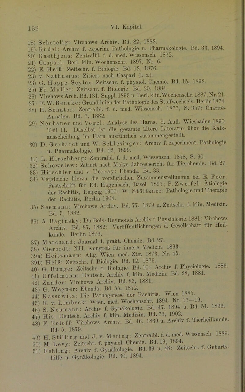 18) Schetelig: Virchows Archiv. Bd. 82, 1882. 19) .Rudel: Archiv f. experim. Pathologie u. Pharmakologie. Bd. 33. 1894. 20) Gaethjens: Zentralbl. f. d. med. Wissensch. 1872. 21) Oaspari: Berl. klin. Wochenschr. 1897, Nr. 6. 22) E. Heiß: Zeitschr. f. Biologie. Bd. 12. 1876. 23) v. Nathusius: Zitiert nach Oaspari (1. c.). 23) G. Hoppe-Seyler: Zeitschr. f. physiol. Chemie. Bd. 15, 1892. 25) Fr. Müller: Zeitschr. f. Biologie. Bd. 20, 1884. 26) Virchows Arch. Bd. 131, Sappl. 1893 u.Berl.klin.Wochenschr. 1887, Nr.21. 27) F. W.B eneke: Grundlinien der Pathologie des Stoffwechsels. Berlin 1874. 28) H. Senator: Zentralbl. f. d. med. Wissensch. 1877, S. 357: Charite- Annalen. Bd. 7, 1882. 29) Neubauer und Vogel: Analyse des Harns. 9. Aufl. Wiesbaden 1890. Teil II. Daselbst ist die gesamte ältere Literatur über die Kalk- ausscheidung im Harn ausführlich zusammengestellt. 30) D. Gerhardt und W. Schlesinger: Archiv f. experiment. Pathologie u. Pharmakologie. Bd. 42, 1899. 31) L. Hirschberg: Zentralbl. f. d. med. Wissensch. 1878, S. 90. 32) Schewelew: Zitiert nach Malys Jahresbericht für Tierchemie. Bd. 27. 33) Hirschler und v. Terray: Ebenda. Bd. 33. 34) Vergleiche hierzu die vorzüglichen Zusammenstellungen bei E. Feer: Festschrift für Ed. Hagenbach, Basel 1897; P. Zweifel: Ätiologie der Rachitis, Leipzig 1900: W. Stöltzner: Pathologie und Therapie der Rachitis, Berlin 1904. 35) Seemann: Virchows Archiv. Bd. 77, 1879 u. Zeitschr. f. klin. Medizin. Bd. 5, 1882. 36) A. Baginsky: Du Bois-Reymonds Archivf.Physiologie. 1881: Virchows Archiv. Bd. 87, 1882: Veröffentlichungen d. Gesellschaft für Heil- kunde. Berlin 1879. 37) Marchand: Journal f. prakt. Chemie. Bd. 27. 38) Vierordt: XII. Kongreß für innere Medizin. 1893. 39a) Heitzmann: Allg. Wien. med. Ztg. 1873, Nr. 45. 39b) Heiß: Zeitschr. f. Biologie. Bd. 12, 1876. 40) G. Bunge: Zeitschr. f. Biologie. Bd.10; Archiv f. Physiologie. 1886. 41) Uffelmann: Deutsch. Archiv f. klin. Medizin. Bd. 28, 1881. 42) Zander: Virchows Archiv. Bd. 83, 1881. 43) G. Wegner: Ebenda. Bd. 55, 1872. 44) Kassowitz: Die Pathogenese der Rachitis. Wien 1885. 45) R. v. Limbeck: Wien. med. Wochenschr. 1894, Nr. 17—-19. 46) S. Neumann: Archiv f. Gynäkologie. Bd. 47, 1894 u. Bd. 51, 1896. 47) His: Deutsch. Archiv f. klin. Medizin. Bd. 73, 1902. 48) F. Roloff: Virchows Archiv. Bd. 46, 1869 u. Archiv f. Tierheilkunde. 49) H Stilling und J. v. Mering: Zentralbl. f. d. med. Wissensch. 1889. 50) M. Levy: Zeitschr. f. physiol. Chemie. Bd. 19, 1894. 51) Fehling: Archiv f. Gynäkologie. Bd. 39 u. 48: Zeitschr. f. Geburts- hilfe u. Gynäkologie. Bd. 30, 1894.