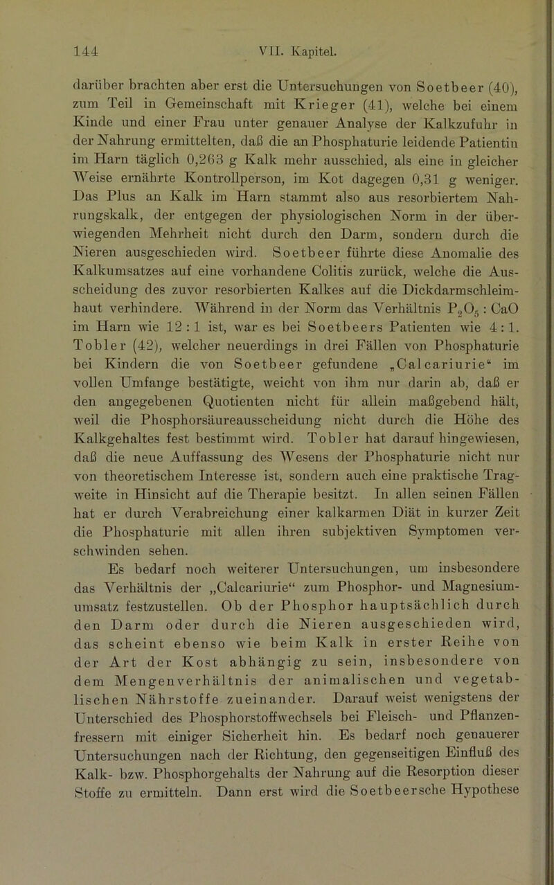 darüber brachten aber erst die Untersuchungen von Soetbeer (40), zum Teil in Gemeinschaft mit Krieger (41), welche bei einem Kinde und einer Frau unter genauer Analyse der Kalkzufuhr in der Nahrung ermittelten, daß die an Phosphaturie leidende Patientin im Harn täglich 0,263 g Kalk mehr ausschied, als eine in gleicher Weise ernährte Kontrollperson, im Kot dagegen 0,31 g weniger. Das Plus an Kalk im Harn stammt also aus resorbiertem Nah- rungskalk, der entgegen der physiologischen Norm in der über- wiegenden Mehrheit nicht durch den Darm, sondern durch die Nieren ausgeschieden wird. Soetbeer führte diese Anomalie des Kalkumsatzes auf eine vorhandene Colitis zurück, welche die Aus- scheidung des zuvor resorbierten Kalkes auf die Dickdarmschleim- haut verhindere. Während in der Norm das Verhältnis P2On: CaO im Harn wie 12:1 ist, war es bei Soetbeers Patienten wie 4:1. Tobler (42), welcher neuerdings in drei Fällen von Phosphaturie bei Kindern die von Soetbeer gefundene „Cal cariurie“ im vollen Umfange bestätigte, weicht von ihm nur darin ab, daß er den angegebenen Quotienten nicht für allein maßgebend hält, weil die Phosphorsäureausscheidung nicht durch die Höhe des Kalkgehaltes fest bestimmt wird. Tobler hat daraufhingewiesen, daß die neue Auffassung des Wesens der Phosphaturie nicht nur von theoretischem Interesse ist, sondern auch eine praktische Trag- weite in Hinsicht auf die Therapie besitzt. In allen seinen Fällen hat er durch Verabreichung einer kalkarmen Diät in kurzer Zeit die Phosphaturie mit allen ihren subjektiven Symptomen ver- schwinden sehen. Es bedarf noch weiterer Untersuchungen, um insbesondere das Verhältnis der „Calcariurie“ zum Phosphor- und Magnesium- umsatz festzustellen. Ob der Phosphor hauptsächlich durch den Darm oder durch die Nieren ausgeschieden wird, das scheint ebenso wie beim Kalk in erster Reihe von der Art der Kost abhängig zu sein, insbesondere von dem Mengenverhältnis der animalischen und vegetab- lischen Nährstoffe zueinander. Darauf weist wenigstens der Unterschied des Phosphorstoffwechsels bei Fleisch- und Pflanzen- fressern mit einiger Sicherheit hin. Es bedarf noch genauerer Untersuchungen nach der Richtung, den gegenseitigen Einfluß des Kalk- bzw. Phosphorgehalts der Nahrung auf die Resorption dieser Stoffe zu ermitteln. Dann erst wird die Soetbeersche Hypothese