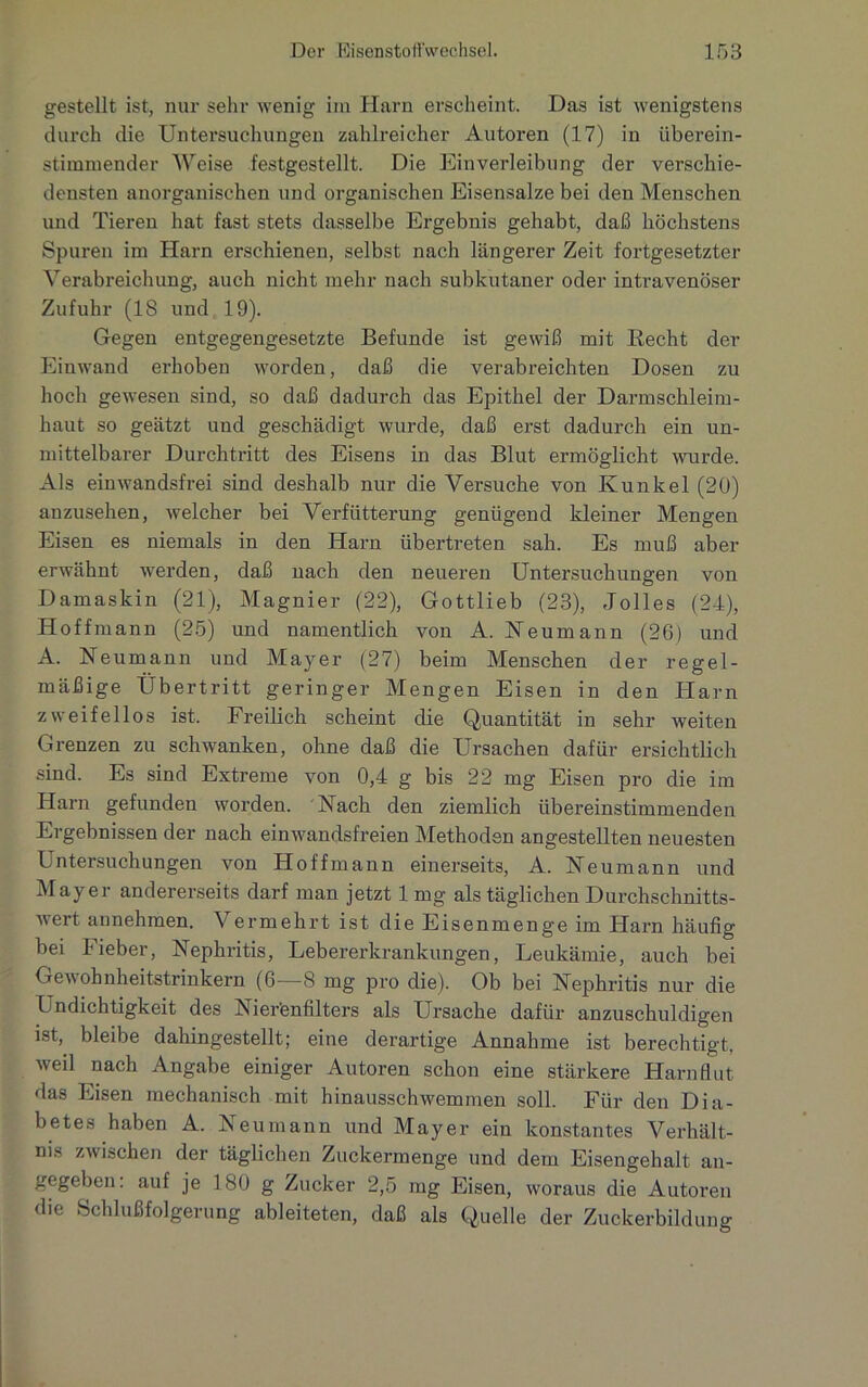 gestellt ist, nur sehr wenig im Harn erscheint. Das ist wenigstens durch die Untersuchungen zahlreicher Autoren (17) in überein- stimmender Weise festgestellt. Die Einverleibung der verschie- densten anorganischen und organischen Eisensalze bei den Menschen und Tieren hat fast stets dasselbe Ergebnis gehabt, daß höchstens Spuren im Harn erschienen, selbst nach längerer Zeit fortgesetzter Verabreichung, auch nicht mehr nach subkutaner oder intravenöser Zufuhr (18 und 19). Gegen entgegengesetzte Befunde ist gewiß mit Recht der Einwand erhoben worden, daß die verabreichten Dosen zu hoch gewesen sind, so daß dadurch das Epithel der Darmschleim- haut so geätzt und geschädigt wurde, daß erst dadurch ein un- mittelbarer Durchtritt des Eisens in das Blut ermöglicht wurde. Als einwandsfrei sind deshalb nur die Versuche von Kunkel (20) anzusehen, welcher bei Verbitterung genügend kleiner Mengen Eisen es niemals in den Harn übertreten sah. Es muß aber erwähnt werden, daß nach den neueren Untersuchungen von Damaskin (21), Magnier (22), Gottlieb (23), Jolles (24), Hoffmann (25) und namentlich von A. Neumann (26) und A. Reumann und Mayer (27) beim Menschen der regel- mäßige Übertritt geringer Mengen Eisen in den Harn zweifellos ist. Freilich scheint die Quantität in sehr weiten Grenzen zu schwanken, ohne daß die Ursachen dafür ersichtlich sind. Es sind Extreme von 0,4 g bis 22 mg Eisen pro die im Harn gefunden worden. Nach den ziemlich übereinstimmenden Ergebnissen der nach einwandsfreien Methoden angestellten neuesten Lntersuchungen von Hoffmann einerseits, A. Neumann und Mayer andererseits darf man jetzt 1mg als täglichen Durchschnitts- wert annehmen. Vermehrt ist die Eisenmenge im Harn häufig bei Fieber, Nephritis, Lebererkrankungen, Leukämie, auch bei Gewohnheitstrinkern (6—8 mg pro die). Ob bei Nephritis nur die Undichtigkeit des Nier'enfilters als Ursache dafür anzuschuldigen ist, bleibe dahingestellt; eine derartige Annahme ist berechtigt, weil nach Angabe einiger Autoren schon eine stärkere Harnflut das Eisen mechanisch mit hinausschwemmen soll. Für den Dia- betes haben A. Neu mann und Mayer ein konstantes Verhält- nis zwischen der täglichen Zuckermenge und dem Eisengehalt an- gegeben: auf je 180 g Zucker 2,5 mg Eisen, woraus die Autoren die Schlußfolgerung ableiteten, daß als Quelle der Zuckerbildung