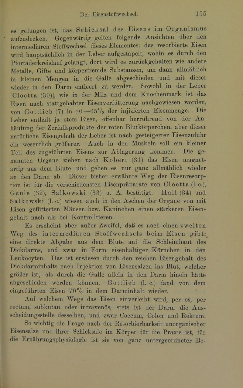 es gelungen ist, das Schicksal des Eisens im Organismus aufzudecken. Gegenwärtig gelten folgende Ansichten über den intermediären Stoffwechsel dieses Elementes: das resorbierte Eisen wird hauptsächlich in der Leber aufgestapelt, wohin es durch den Pfortaderkreislauf gelangt, dort wird es zurückgehalten wie andere Metalle, Gifte und körperfremde Substanzen, um dann allmählich in kleinen Mengen in die Galle abgeschieden und mit dieser wieder in den Darm entleert zu werden. Sowohl in der Leber [Cloetta (30)], wie in der Milz und dem Knochenmark ist das Eisen nach stattgehabter Eisenverfütterung nachgewiesen worden, von Gottlieb (7) in 20—65% der injizierten Eisenmenge. Die Leber enthält ja stets Eisen, offenbar herrührend von der An- häufung der Zerfallsprodukte der roten Blutkörperchen, aber dieser natürliche Eisengehalt der Leber ist nach gesteigerter Eisenzufuhr ein Avesentlich größerer. Auch in den Muskeln soll ein kleiner Teil des zugeführten Eisens zur Ablagerung kommen. Die ge- nannten Organe ziehen nach Kob ert (31) das Eisen magnet- artig aus dem Blute und geben es nur ganz allmählich wieder an den Darm ab. Dieser bisher erwähnte Weg der Eisenresorp- tion ist für die verschiedensten Eisenpräparate von Cloetta (1. c.), Gaule (32), Salkowski (33) u. A. bestätigt. Hall (34) und Salkowski (1. c.) wiesen auch in den Aschen der Organe von mit Eisen gefütterten Mäusen bzw. Kaninchen einen stärkeren Eisen- gehalt nach als bei Kontrollieren. Es erscheint aber außer Zweifel, daß es noch einen zweiten Weg des intermediären Stoffwechsels beim Eisen gibt: eine direkte Abgabe aus dem Blute auf die Schleimhaut des Dickdarms, und zwar in Form eisenhaltiger Körnchen in den Leukocyten. Das ist erwiesen durch den reichen Eisengehalt des Dickdarminhalts nach Injektion von Eisensalzen ins Blut, welcher größer ist, als durch die Galle allein in den Darm hinein hätte abgeschieden werden können. Gottlieb (1. c.) fand von dem eingeführten Eisen 70% in dem Darminhalt wieder. Auf welchem Wege das Eisen ein verleibt wird, per os, per rectum, subkutan oder intravenös, stets ist der Darm die Aus- scheidungsstelle desselben, und zwar Coecum, Colon und Rektum. So wichtig die Frage nach der Resorbierbarkeit unorganischer Eisensalze und ihrer Schicksale im Körper für die Praxis ist, für die Ernährungsphysiologie ist sie von ganz untergeordneter Be-