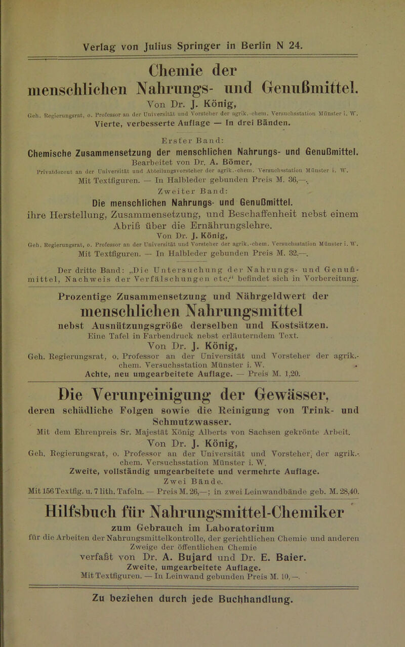 Chemie der menschlichen Nahrungs- und Genußmittel. Yon Dr. J. König, Och. Regierungsrat, o. Professor au der Universität und Vorsteher der agrik.-ehern. Versuchsstation Münster i. W. Vierte, verbesserte Auflage — In drei Bänden. Erster Band: Chemische Zusammensetzung der menschlichen Nahrungs- und Genußmittel. Bearbeitet von Dr. A. Börner, Privatdozent an der Universität und Abtoilungsvorstehcr der agrik.-ehern. Versuchsstation Münster i. W. Mit Textfiguren. — In Halbleder gebunden Preis M. 36,—.. Zweiter Band: Die menschlichen Nahrungs- und Genußmittel. ihre Herstellung, Zusammensetzung, und Beschaffenheit nebst einem Abriß über die Ernährungslehre. Von Dr. J. König, Geh. Regiernngsrat, o. Professor an der Universität und Vorsteher der agrik.-ehern. Versuchsstation Münster i. V. Mit Textfiguren. — In Halbledcr gebunden Preis M. 32.—. Der dritte Band: „Die Untersuchung der Nahrungs- und Genuß- mittel, Nachweis der Verfälschungen etc/1 befindet sich in Vorbereitung. Prozentige Zusammensetzung und Nährgeldwert der menschlichen Nahrungsmittel nebst Ausnützungsgröße derselben und Kostsätzen. Eine Tafel in Farbendruck nebst erläuterndem Text. Yon Dr. J. König, Geh. Regierungsrat, o. Professor an der Universität und Vorsteher der agrik.- chem. Versuchsstation Münster i. W. Achte, neu umgearbeitete Auflage. — Preis M. 1,20. Die Verunreinigung der Gewässer, deren schädliche Folgen sowie die Reinigung von Trink- und Schmutzwasser. Mit dem Ehrenpreis Sr. Majestät König Alberts von Sachsen gekrönte Arbeit. Yon Dr. J. König, Geh. Regierungsrat, o. Professor an der Universität und Vorsteher, der agrik.-. chem. Versuchsstation Münster i. W. Zweite, vollständig umgearbeitete und vermehrte Auflage. Zwei Bände. Mit 156Textfig. u. 7 lith. Tafeln. — Preis M. 26,—; in zwei Leinwandbände geh. M. 28,40. Hilfsbuch für Nahrungsmittel-Chemiker zum Gebrauch im Laboratorium für die Arbeiten der Nahrungsmittelkontrolle, der gerichtlichen Chemie und anderen Zweige der öffentlichen Chemie verfaßt von Dr. A. Bujard und Dr. E. Baier. Zweite, umgearbeitete Auflage. Mit Textfigureu. — In Leinwand gebunden Preis M. 10, —.