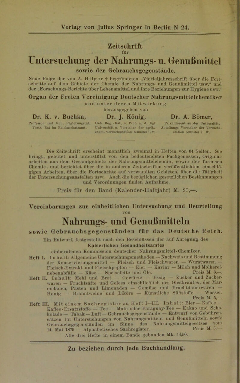 Zeitschrift. für Untersuchung der Nalirungs- u. Genußmittel sowie der Gebrauclisgegeustiinde. Neue Folge der vou A. Hilger f begründeten ..Vierteljahresschrift über die Fort- schritte auf dem Gebiete der Chemie der Nalirungs- und Genußmittel usw.“ und der „Forschungs-Berichte über Lebensmittel und ihre Beziehungen zur Hygiene usw.“ Organ der Freien Vereinigung Deutscher Nahrungsinittelcliemiker und unter deren Mitwirkung herausgegeben von Dr. K. v. Buchka, Professor und Geh. Regierungsrat, Vortr. Rat iin Reichsschatzamt. Dr. J. König, Geh. Reg. - Rat, o. Prof. a. d. Kgl. Universität u. Vorsteher der agrik.- chern. Versuchsstation Münster i. W. Dr. A. Börner, Privatdozont au der Universität, Abteiluugs -Vorsteher der Versuchs- station Münster i. W. Die Zeitschrift erscheint monatlich zweimal in Heften von 64 Seiten. Sie bringt, geleitet und unterstützt von den bedeutendsten Fachgenossen, Origiual- arbeiten aus dem Gesamtgebiete der Nahrungsmittelchemie, sowie der forensen Chemie, und berichtet über die in anderen Zeitschriften veröffentlichten einschlä- gigen Arbeiten, über die Fortschritte auf verwandten Gebieten, über die Tätigkeit der Untersuchungsanstalten usw. Auch die bezüglichen gesetzlichen Bestimmungen und Verordnungen finden Aufnahme. Preis für den Band (Kalender-Halbjahr) M. 20,—. Vereinbarungen zur einheitlichen Untersuchung und Beurteilung von Nalirungs- und Genußmitteln sowie Gehrauchsgegeuständen für das Deutsche Reich. Ein Entwurf, festgestellt nach den Beschlüssen der auf Anregung des Kaiserlichen Gesundheitsamtes einberufenen Kommission deutscher Nahrungsmittel-Chemiker. Heft I. Inhalt: Allgemeine Untersuchungsmethoden —Nachweis und Bestimmung der Konservierungsmittel — Fleisch und Fleischwaren — Wurstwaren — Fleisch-Extrakt und Fleischpepton — Eier — Kaviar — Milch und Molkerei- nebenabfälle — Käse — Speisefette und Öle. Preis M. 3,—. Heft II. Inhalt: Mehl und Brot — Gewürze — Essig — Zucker und Zucker- waren — Fruchtsäfte und Gelees einschließlich des Obstkrautes, der Mar- meladen, Pasten und Limonaden — Gemüse und Fruchtdauerwaren — Honig — Branntweine und Liköre — Künstliche Süßstoffe — Wasser. Preis M. 5,—. Heft III. Mit einem Sachregister zu Heft I—III. Inhalt: Bier —Kaffee — Kaffee -Ersatzstoffe — Tee — Mate oder Paraguay-Tee — Kakao und Scho- kolade— Tabak —Luft—Gebrauchsgegenstände — Entwurf von Gebühren- sätzen für Untersuchungen von Nahrungsmitteln und Genußmittein sowie Gehrauchsgegeuständen im Sinne des Nahrungsmittelgesetzes vom 14. Mai 1879 — Alphabetisches Sachregister. Preis M. 5, . Alle drei Hefte in einem Bande gebunden Mk. 14,50.