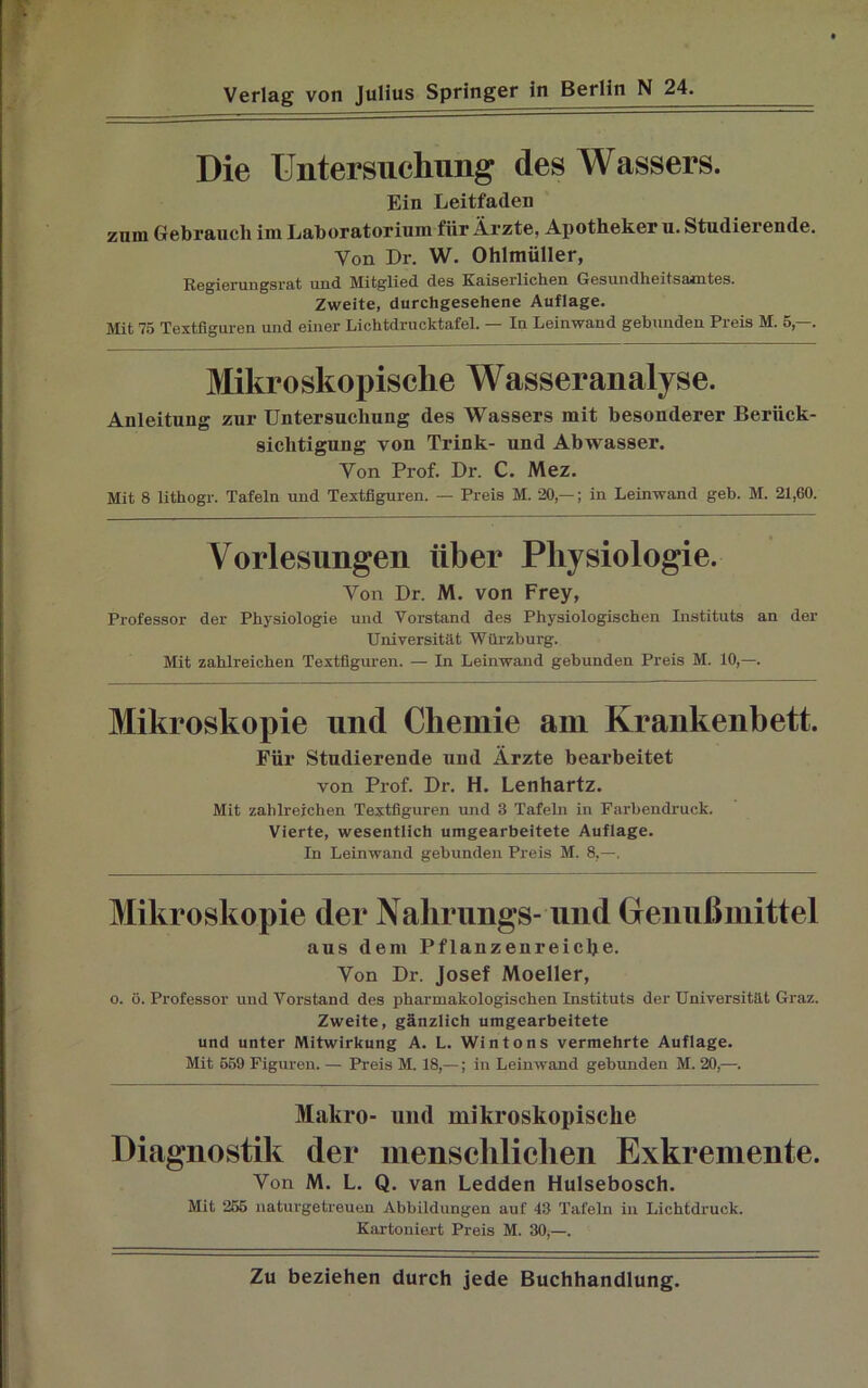 Die Untersuchung des Wassers. Ein Leitfaden zum Gebrauch iin Laboratorium fiir Ärzte, Apotheker u. Studierende. Von Dr. W. Ohlmüller, Regierungsrat und Mitglied des Kaiserlichen Gesundheitsamtes. Zweite, durchgesehene Auflage. ]\fit 75 Textfiguren und einer Lichtdrucktafel. In Leinwand gebunden Pi eis M. 5, . Mikroskopische Wasser analyse. Anleitung zur Untersuchung des Wassers mit besonderer Berück- sichtigung von Trink- und Abwasser. Von Prof. Dr. C. Mez. Mit 8 lithogr. Tafeln und Textfiguren. — Preis M. 20,— ; in Leinwand geh. M. 21,60. Vorlesungen über Physiologie. Von Dr. M. von Frey, Professor der Physiologie und Vorstand des Physiologischen Instituts an der Universität Würzburg. Mit zahlreichen Textfiguren. — In Leinwand gebunden Preis M. 10,—. Mikroskopie und Chemie am Krankenbett. Für Studierende und Ärzte bearbeitet von Prof. Dr. H. Lenhartz. Mit zahlreichen Textfiguren und 3 Tafeln in Farbendruck. Vierte, wesentlich umgearbeitete Auflage. In Leinwand gebunden Preis M. 8,—. Mikroskopie der Nahrungs- und Genußmittel aus dem Pflanzenreiche. Von Dr. Josef Moeller, o. ö. Professor und Vorstand des pharmakologischen Instituts der Universität Graz. Zweite, gänzlich umgearbeitete und unter Mitwirkung A. L. Wintons vermehrte Auflage. Mit 559 Figuren. — Preis M. 18,—; in Leinwand gebunden M. 20,—. Makro- und mikroskopische Diagnostik der menschlichen Exkremente. Von M. L. Q. van Ledden Hulsebosch. Mit 255 naturgetreuen Abbildungen auf 43 Tafeln in Lichtdruck. Kartoniert Preis M. 30,—.
