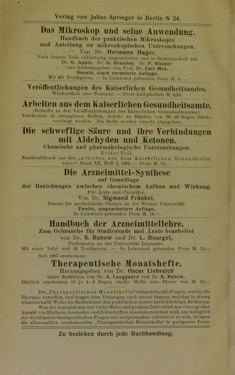 Das Mikroskop und seine Anwendung. Handbuch der praktischen Mikroskopie und Anleitung zu mikroskopischen Untersuchungen. Von l)r. Hermann Hager. Nach dessen Tode vollständig umgearbeitet und in Gemeinschaft mit Dr. O. Appel, Dr. G. Brandes, Dr. P. Stolper • neu herausgegeben von Prof, Dr. Carl Mez. Neunte, stark vermehrte Auflage. Mit 401 Textflgaren. — In Leinwand gebunden Preis M. 8, . Veröffentlichungen des Kaiserlichen Gesundheitsamtes. Wöchentlich eine Nummer. — Preis halbjährlich M.' 6,25. Arbeiten aus dem Kaiserlichen Gesundheitsamte. (Beihefte zu den Veröffentlichungen des Kaiserlichen Gesundseitsamtes.) Erscheinen in zwanglosen Heften, welche zu Bänden von 30—40 Bogen Stärke vereinigt werden. Die Hefte werden einzeln abgegeben. Die schweflige Säure und ihre Verbindungen mit Aldehyden und Ketonen. Chemische und pharmakologische Untersuchungen. Erster Teil. Sonderabdruck aus den „Arbeiten aus dem Kaiserlichen G esun dheits- amte“ Band XX, Heft 2, 1904. — Preis M. 10,—. Die Arzneimittel-Synthese auf Grundlage der Beziehungen zwischen chemischem Aufbau und Wirkung. Für Ärzte und Chemiker. Von Dr. Sigmund Fränkel, Dozent für medizinische Chemie an der Wiener Universität. Zweite, umgearbeitete Auflage. Iu Leinwand gebunden Preis M. 16,—. Handbuch der Arzneimittellehre. Zum Gebrauche für Studierende und Ärzte bearbeitet von Dr. S. Rabow und Dr. L. Bourget, Professoren an der Universität Lausanne. Mit einer Tafel und 20 Textfiguren. — In Leinwand gebunden Preis M. 15,—. Seit 1887 erscheinen: Therapeutische Monatshefte. Herausgegeben von Dr. Oscar Liebreich unter Redaktion von Dr. A. Langgaard und Dr. S. Rabow. Jährlich erscheinen 12 je 4—5 Bogen starke Hefte zum Preise von M. 12,—. Die „T h e r a p e u t i s c h e n M o n a t s h e f t e“ behandeln alle Fragen, welche die Therapie betreffen, und tragen dem Verlangen nach einem Organe, welches in streng Wissenschaft! Weise die Bedürfnisse des praktischen Arztes berücksichtigt, Rechnung. Was der Arzt sich nur mit vieler Mühe und großem Zeitverlust aus einer großen Anzahl von Büchern, Journalen und Zeitschriften zusammensuclien muß, um bezüglich der wichtigsten therapeutischen Fragen nur einigermaßen informiert zu sein, bringen die allmonatlich erscheinenden „Therapeutischen Monatshefte“ in geeigneter Form.