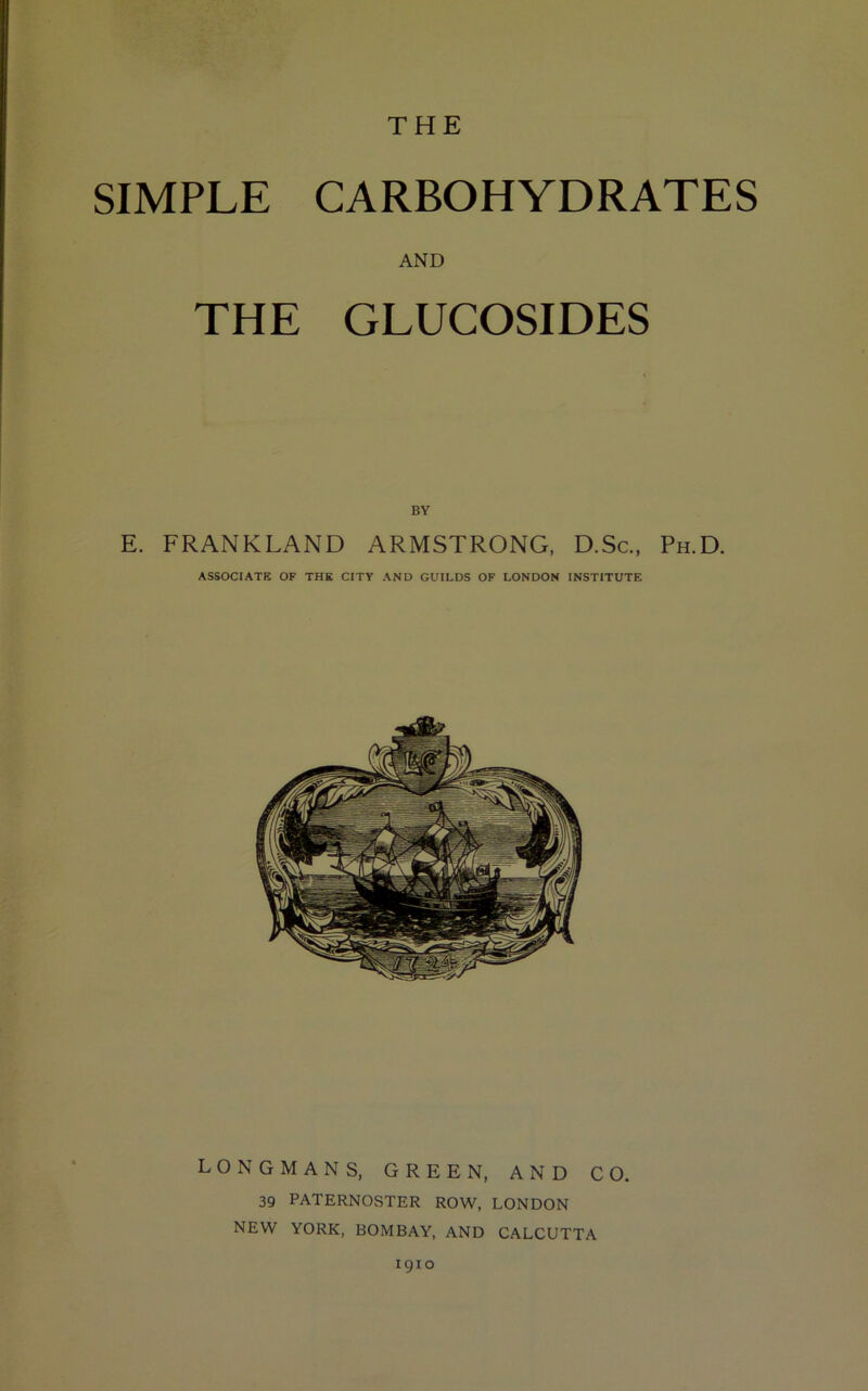 THE SIMPLE CARBOHYDRATES AND THE GLUCOSIDES BY E. FRANKLAND ARMSTRONG, D.Sc., Ph.D. ASSOCIATE OF THE CITY AND GUILDS OF LONDON INSTITUTE LONGMANS, GREEN, AND CO. 39 PATERNOSTER ROW, LONDON NEW YORK, BOMBAY, AND CALCUTTA 1910