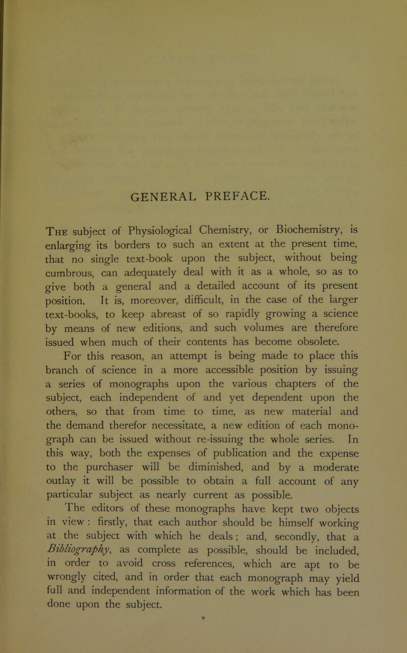GENERAL PREFACE. The subject of Physiological Chemistry, or Biochemistry, is enlarging its borders to such an extent at the present time, that no single text-book upon the subject, without being cumbrous, can adequately deal with it as a whole, so as to give both a general and a detailed account of its present position. It is, moreover, difficult, in the case of the larger text-books, to keep abreast of so rapidly growing a science by means of new editions, and such volumes are therefore issued when much of their contents has become obsolete. For this reason, an attempt is being made to place this branch of science in a more accessible position by issuing a series of monographs upon the various chapters of the subject, each independent of and yet dependent upon the others, so that from time to time, as new material and the demand therefor necessitate, a new edition of each mono- graph can be issued without re-issuing the whole series. In this way, both the expenses of publication and the expense to the purchaser will be diminished, and by a moderate outlay it will be possible to obtain a full account of any particular subject as nearly current as possible. The editors of these monographs have kept two objects in view : firstly, that each author should be himself working at the subject with which he deals; and, secondly, that a Bibliography, as complete as possible, should be included, in order to avoid cross references, which are apt to be wrongly cited, and in order that each monograph may yield full and independent information of the work which has been done upon the subject.