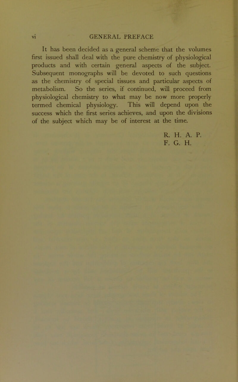 It has been decided as a general scheme that the volumes first issued shall deal with the pure chemistry of physiological products and with certain general aspects of the subject. Subsequent monographs will be devoted to such questions as the chemistry of special tissues and particular aspects of metabolism. So the series, if continued, will proceed from physiological chemistry to what may be now more properly termed chemical physiology. This will depend upon the success which the first series achieves, and upon the divisions of the subject which may be of interest at the time. R. H. A. P. F. G. H.