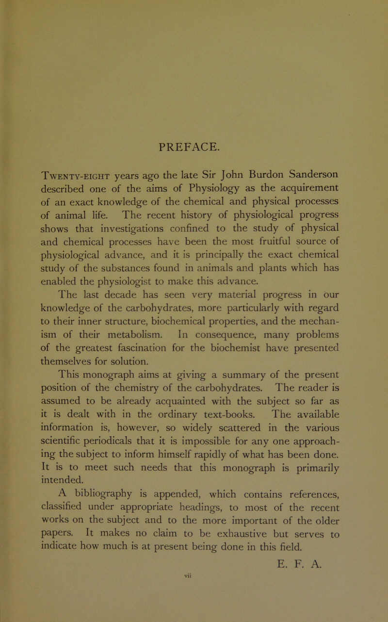 PREFACE. Twenty-eight years ago the late Sir John Burdon Sanderson described one of the aims of Physiology as the acquirement of an exact knowledge of the chemical and physical processes of animal life. The recent history of physiological progress shows that investigations confined to the study of physical and chemical processes have been the most fruitful source of physiological advance, and it is principally the exact chemical study of the substances found in animals and plants which has enabled the physiologist to make this advance. The last decade has seen very material progress in our knowledge of the carbohydrates, more particularly with regard to their inner structure, biochemical properties, and the mechan- ism of their metabolism. In consequence, many problems of the greatest fascination for the biochemist have presented themselves for solution. This monograph aims at giving a summary of the present position of the chemistry of the carbohydrates. The reader is assumed to be already acquainted with the subject so far as it is dealt with in the ordinary text-books. The available information is, however, so widely scattered in the various scientific periodicals that it is impossible for any one approach- ing the subject to inform himself rapidly of what has been done. It is to meet such needs that this monograph is primarily intended. A bibliography is appended, which contains references, classified under appropriate headings, to most of the recent works on the subject and to the more important of the older papers. It makes no claim to be exhaustive but serves to indicate how much is at present being done in this field. E. F. A.