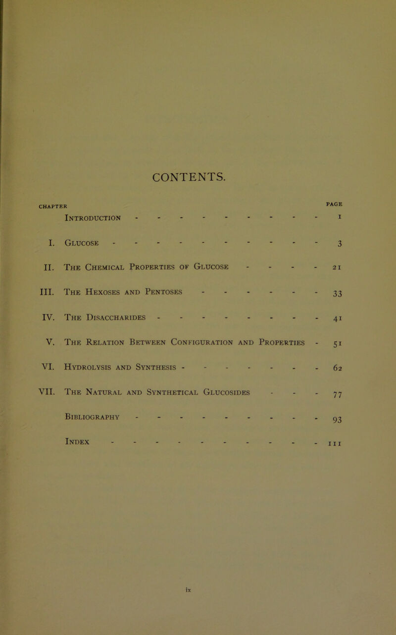 CONTENTS. CHAPTER Introduction I. Glucose II. The Chemical Properties of Glucose - III. The Hexoses and Pentoses ------ IV. The Disaccharides V. The Relation Between Configuration and Properties - VI. Hydrolysis and Synthesis ------- VII. The Natural and Synthetical Glucosides Bibliography - Index ---------- PAGE i 3 2 I 33 4i 5i 62 77 93 hi